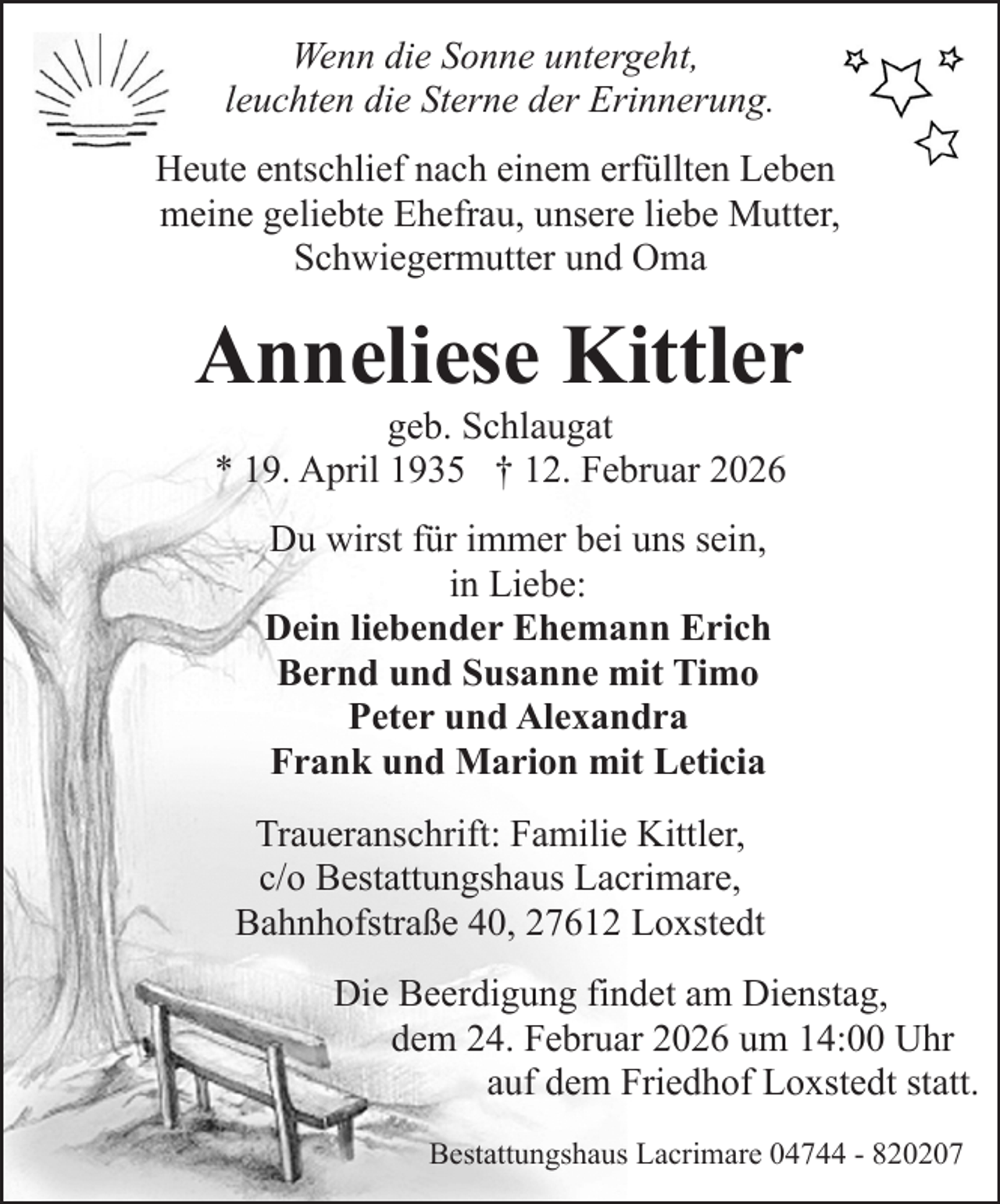 <p>Wenn die Sonne untergeht,<br />leuchten die Sterne der Erinnerung.<br />Heute entschlief nach einem erfüllten Leben<br />meine geliebte Ehefrau, unsere liebe Mutter,<br />Schwiegermutter und Oma</p><p>Anneliese Kittler<br />geb. Schlaugat<br />* 19. April 1935 † 12. Februar 2026<br />Du wirst für immer bei uns sein,<br />in Liebe:<br />Dein liebender Ehemann Erich<br />Bernd und Susanne mit Timo<br />Peter und Alexandra<br />Frank und Marion mit Leticia<br />Traueranschrift: Familie Kittler,<br />c/o Bestattungshaus Lacrimare,<br />Bahnhofstraße 40, 27612 Loxstedt<br />Die Beerdigung findet am Dienstag,<br />dem 24. Februar 2026 um 14:00 Uhr<br />auf dem Friedhof Loxstedt statt.<br />Bestattungshaus Lacrimare 04744 - 820207</p>