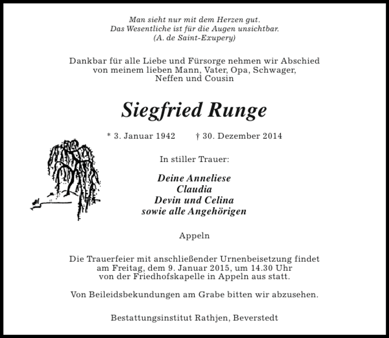 <p>Man sieht nur mit dem Herzen gut.<br />Das Wesentliche ist für die Augen unsichtbar.<br />(A. de Saint-Exupery)</p><p>Dankbar für alle Liebe und Fürsorge nehmen wir Abschied<br />von meinem lieben Mann, Vater, Opa, Schwager,<br />Neffen und Cousin</p><p>Siegfried Runge<br />* 3. Januar 1942</p><p>† 30. Dezember 2014</p><p>In stiller Trauer:</p><p>Deine Anneliese<br />Claudia<br />Devin und Celina<br />sowie alle Angehörigen<br />Appeln<br />Die Trauerfeier mit anschließender Urnenbeisetzung findet<br />am Freitag, dem 9. Januar 2015, um 14.30 Uhr<br />von der Friedhofskapelle in Appeln aus statt.<br />Von Beileidsbekundungen am Grabe bitten wir abzusehen.<br />Bestattungsinstitut Rathjen, Beverstedt</p>