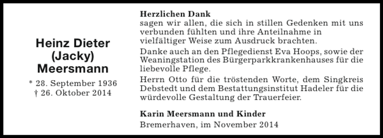 <p>Heinz Dieter<br />(Jacky)<br />Meersmann<br />* 28. September 1936<br />† 26. Oktober 2014</p><p>Herzlichen Dank<br />sagen wir allen, die sich in stillen Gedenken mit uns<br />verbunden fühlten und ihre Anteilnahme in<br />vielfältiger Weise zum Ausdruck brachten.<br />Danke auch an den Pflegedienst Eva Hoops, sowie der<br />Weaningstation des Bürgerparkkrankenhauses für die<br />liebevolle Pflege.<br />Herrn Otto für die tröstenden Worte, dem Singkreis<br />Debstedt und dem Bestattungsinstitut Hadeler für die<br />würdevolle Gestaltung der Trauerfeier.<br />Karin Meersmann und Kinder<br />Bremerhaven, im November 2014</p>