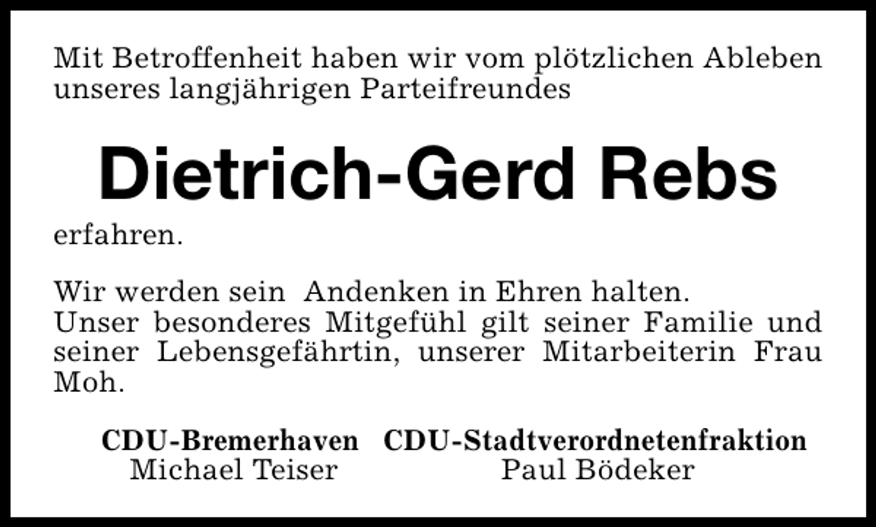 <p>Mit Betroffenheit haben wir vom plötzlichen Ableben<br />unseres langjährigen Parteifreundes</p><p>Dietrich-Gerd Rebs</p><p>erfahren.</p><p>Wir werden sein Andenken in Ehren halten.<br />Unser besonderes Mitgefühl gilt seiner Familie und<br />seiner Lebensgefährtin, unserer Mitarbeiterin Frau<br />Moh.<br />CDU-Bremerhaven CDU-Stadtverordnetenfraktion<br />Michael Teiser<br />Paul Bödeker</p>