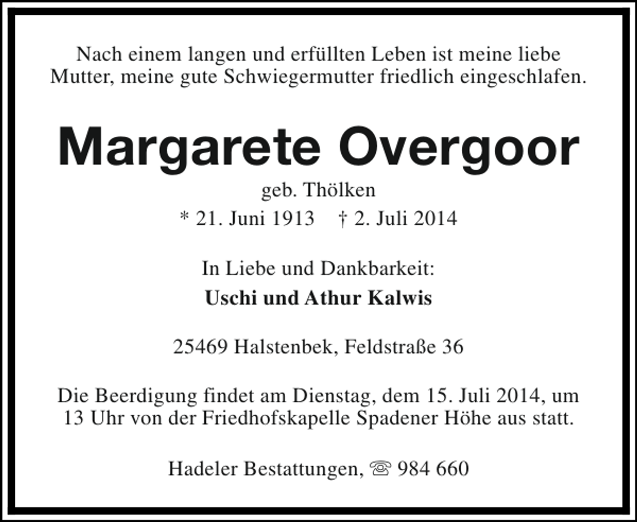 <p>Nach einem langen und erfüllten Leben ist meine liebe<br />Mutter, meine gute Schwiegermutter friedlich eingeschlafen.</p><p>Margarete Overgoor<br />geb. Thölken<br />* 21. Juni 1913 † 2. Juli 2014<br />In Liebe und Dankbarkeit:<br />Uschi und Athur Kalwis<br />25469 Halstenbek, Feldstraße 36<br />Die Beerdigung findet am Dienstag, dem 15. Juli 2014, um<br />13 Uhr von der Friedhofskapelle Spadener Höhe aus statt.<br />Hadeler Bestattungen, s 984 660</p>
