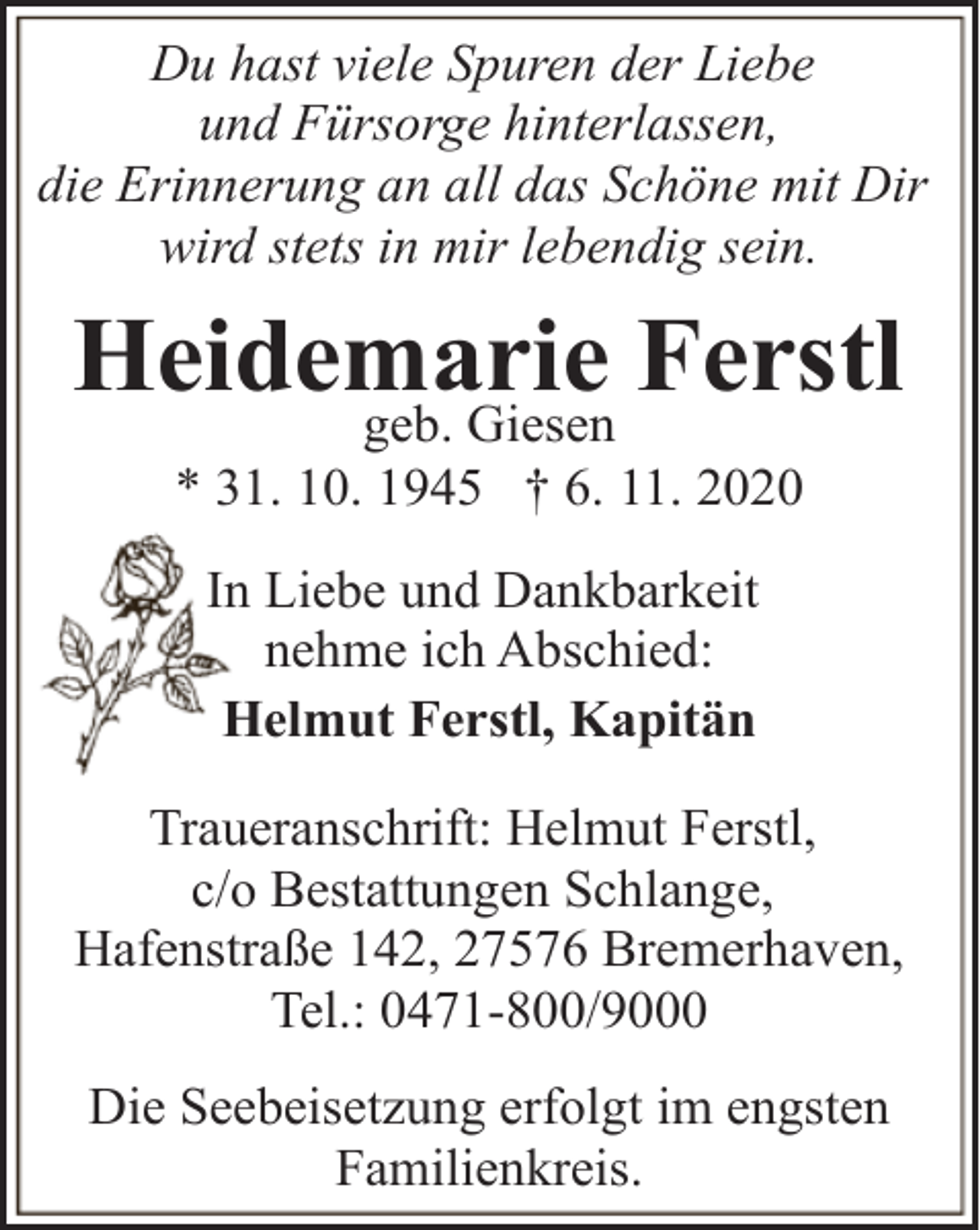 <p>Du hast viele Spuren der Liebe<br />und Fürsorge hinterlassen,<br />die Erinnerung an all das Schöne mit Dir<br />wird stets in mir lebendig sein.</p><p>Heidemarie<br />Ferstl<br />geb. Giesen<br />* 31. 10. 1945 † 6. 11. 2020<br />In Liebe und Dankbarkeit<br />nehme ich Abschied:<br />Helmut Ferstl, Kapitän<br />Traueranschrift: Helmut Ferstl,<br />c/o Bestattungen Schlange,<br />Hafenstraße 142, 27576 Bremerhaven,<br />Tel.: 0471-800/9000<br />Die Seebeisetzung erfolgt im engsten<br />Familienkreis.</p>