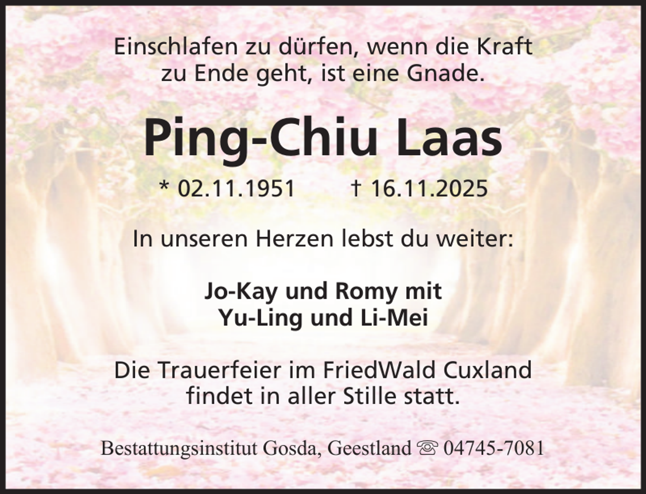 <p>Einschlafen zu dürfen, wenn die Kraft<br />zu Ende geht, ist eine Gnade.</p><p>Ping-Chiu Laas<br />* 02.11.1951</p><p>† 16.11.2025</p><p>In unseren Herzen lebst du weiter:<br />Jo-Kay und Romy mit<br />Yu-Ling und Li-Mei<br />Die Trauerfeier im FriedWald Cuxland<br />findet in aller Stille statt.<br />Bestattungsinstitut Gosda, Geestland</p><p>04745-7081</p>