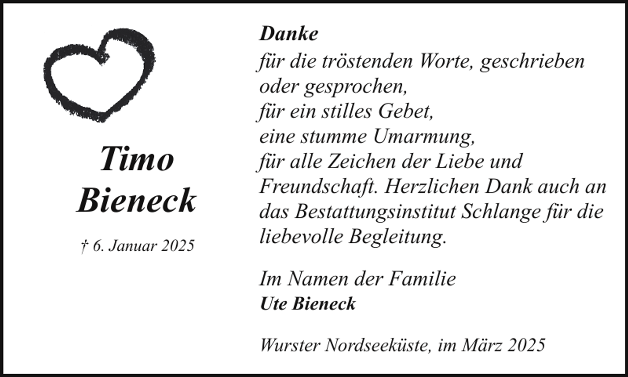 <p>Timo<br />Bieneck<br />† 6. Januar 2025</p><p>Danke<br />für die tröstenden Worte, geschrieben<br />oder gesprochen,<br />für ein stilles Gebet,<br />eine stumme Umarmung,<br />für alle Zeichen der Liebe und<br />Freundschaft. Herzlichen Dank auch an<br />das Bestattungsinstitut Schlange für die<br />liebevolle Begleitung.<br />Im Namen der Familie<br />Ute Bieneck</p><p>Wurster Nordseeküste, im März 2025</p>