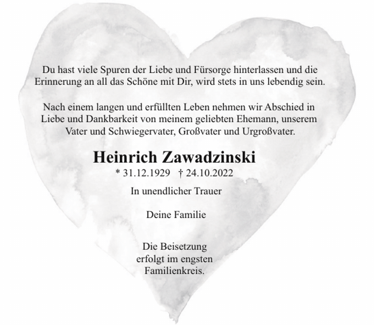 <p>Du hast viele Spuren der Liebe und Fürsorge hinterlassen und die<br />Erinnerung an all das Schöne mit Dir, wird stets in uns lebendig sein.<br />Nach einem langen und erfüllten Leben nehmen wir Abschied in<br />Liebe und Dankbarkeit von meinem geliebten Ehemann, unserem<br />Vater und Schwiegervater, Großvater und Urgroßvater.</p><p>Heinrich Zawadzinski<br />* 31.12.1929 † 24.10.2022<br />In unendlicher Trauer<br />Deine Familie<br />Die Beisetzung<br />erfolgt im engsten<br />Familienkreis.</p>