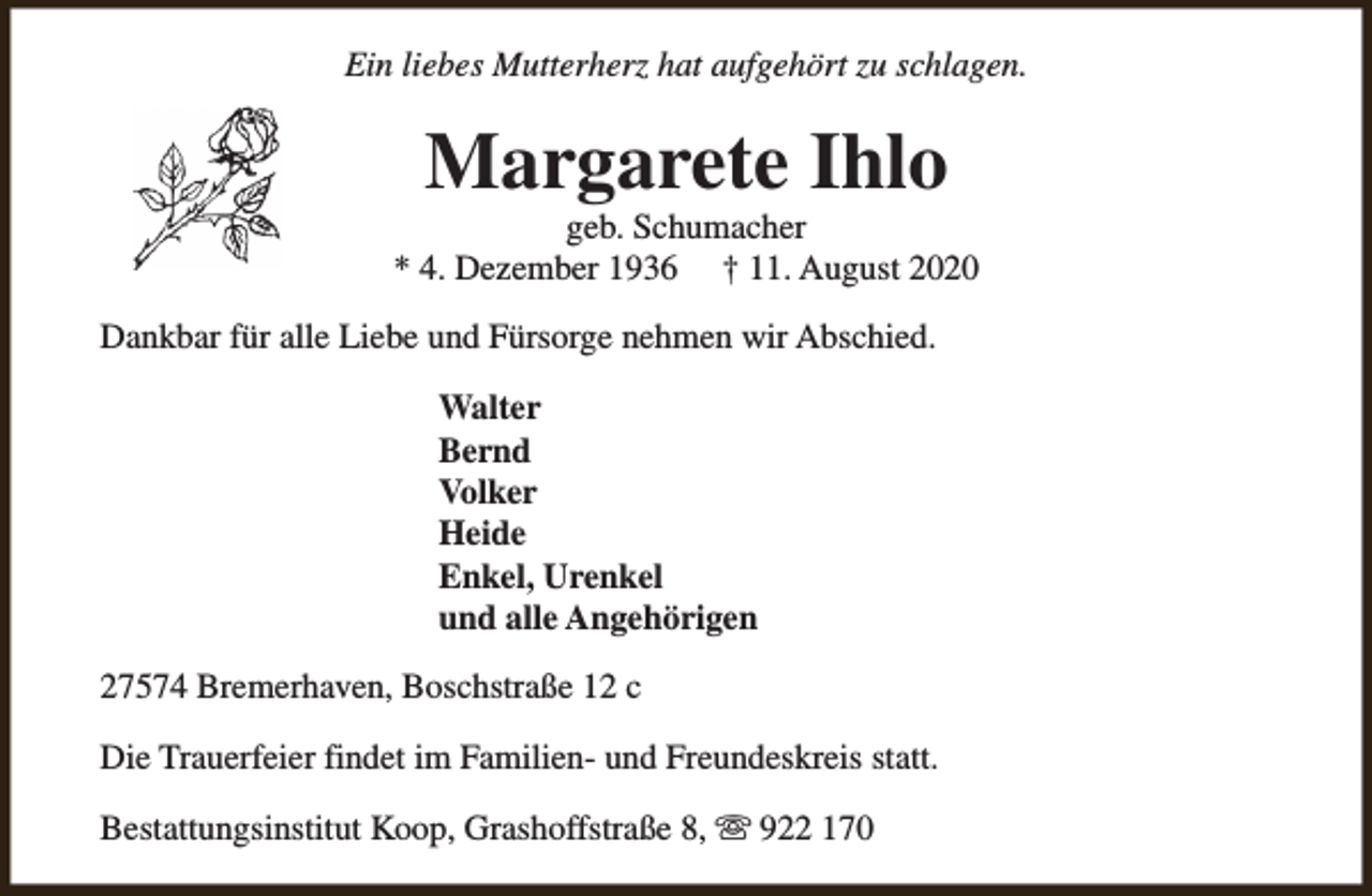 <p>Ein liebes Mutterherz hat aufgehört zu schlagen.</p><p>Margarete Ihlo</p><p>geb. Schumacher<br />* 4. Dezember 1936 † 11. August 2020<br />Dankbar für alle Liebe und Fürsorge nehmen wir Abschied.<br />Walter<br />Bernd<br />Volker<br />Heide<br />Enkel, Urenkel<br />und alle Angehörigen<br />27574 Bremerhaven, Boschstraße 12 c<br />Die Trauerfeier findet im Familien- und Freundeskreis statt.<br />Bestattungsinstitut Koop, Grashoffstraße 8, s 922 170</p>