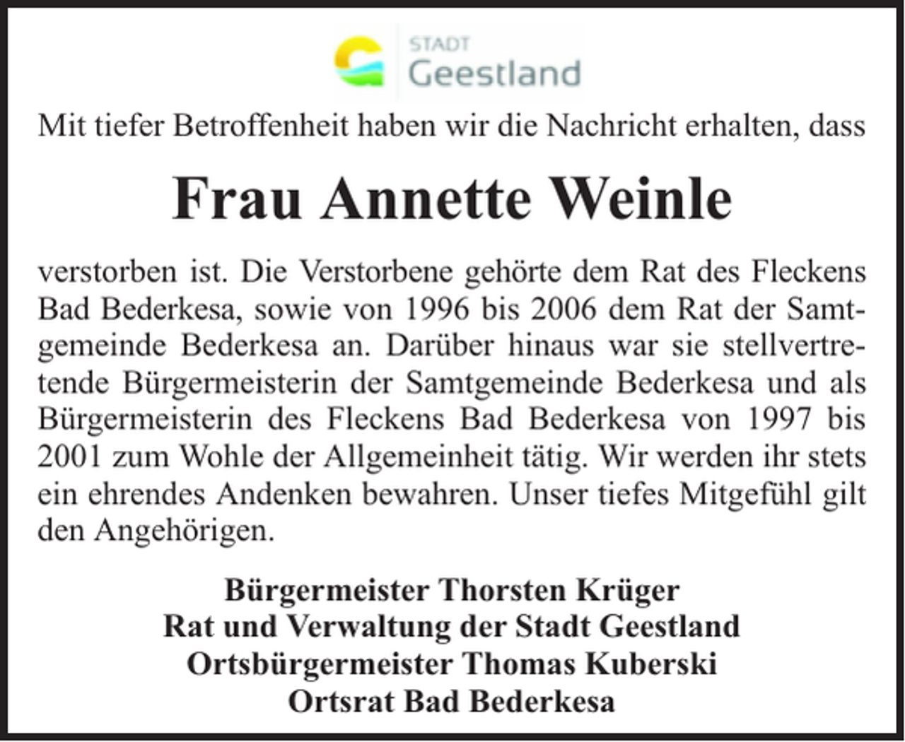<p>Mit tiefer Betroffenheit haben wir die Nachricht erhalten, dass</p><p>Frau Annette Weinle<br />verstorben ist. Die Verstorbene gehörte dem Rat des Fleckens<br />Bad Bederkesa, sowie von 1996 bis 2006 dem Rat der Samtgemeinde Bederkesa an. Darüber hinaus war sie stellvertretende Bürgermeisterin der Samtgemeinde Bederkesa und als<br />Bürgermeisterin des Fleckens Bad Bederkesa von 1997 bis<br />2001 zum Wohle der Allgemeinheit tätig. Wir werden ihr stets<br />ein ehrendes Andenken bewahren. Unser tiefes Mitgefühl gilt<br />den Angehörigen.<br />Bürgermeister Thorsten Krüger<br />Rat und Verwaltung der Stadt Geestland<br />Ortsbürgermeister Thomas Kuberski<br />Ortsrat Bad Bederkesa</p>