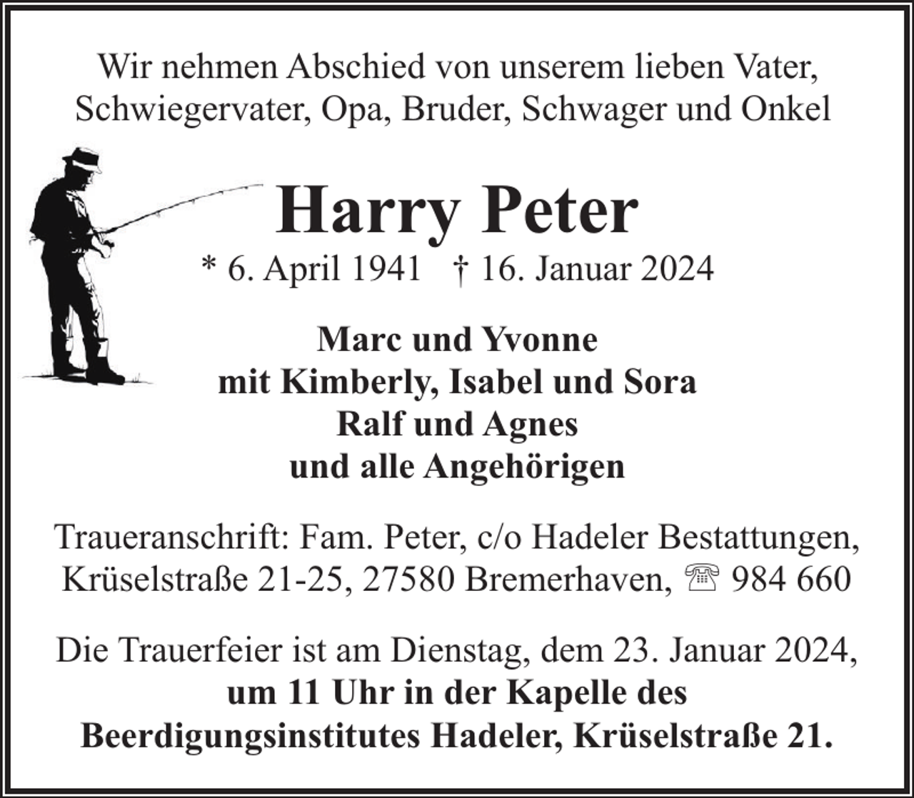 <p>Wir nehmen Abschied von unserem lieben Vater,<br />Schwiegervater, Opa, Bruder, Schwager und Onkel</p><p>Harry Peter</p><p>* 6. April 1941 † 16. Januar 2024<br />Marc und Yvonne<br />mit Kimberly, Isabel und Sora<br />Ralf und Agnes<br />und alle Angehörigen<br />Traueranschrift: Fam. Peter, c/o Hadeler Bestattungen,<br />Krüselstraße 21-25, 27580 Bremerhaven, ' 984 660<br />Die Trauerfeier ist am Dienstag, dem 23. Januar 2024,<br />um 11 Uhr in der Kapelle des<br />Beerdigungsinstitutes Hadeler, Krüselstraße 21.</p>