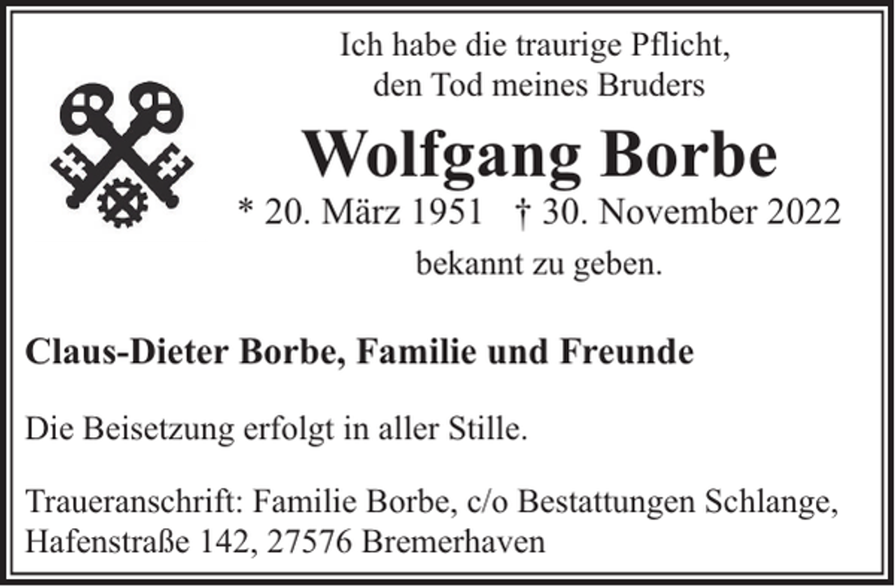 <p>Ich habe die traurige Pflicht,<br />den Tod meines Bruders</p><p>Wolfgang Borbe</p><p>* 20. März 1951 † 30. November 2022<br />bekannt zu geben.</p><p>Claus-Dieter Borbe, Familie und Freunde<br />Die Beisetzung erfolgt in aller Stille.<br />Traueranschrift: Familie Borbe, c/o Bestattungen Schlange,<br />Hafenstraße 142, 27576 Bremerhaven</p>