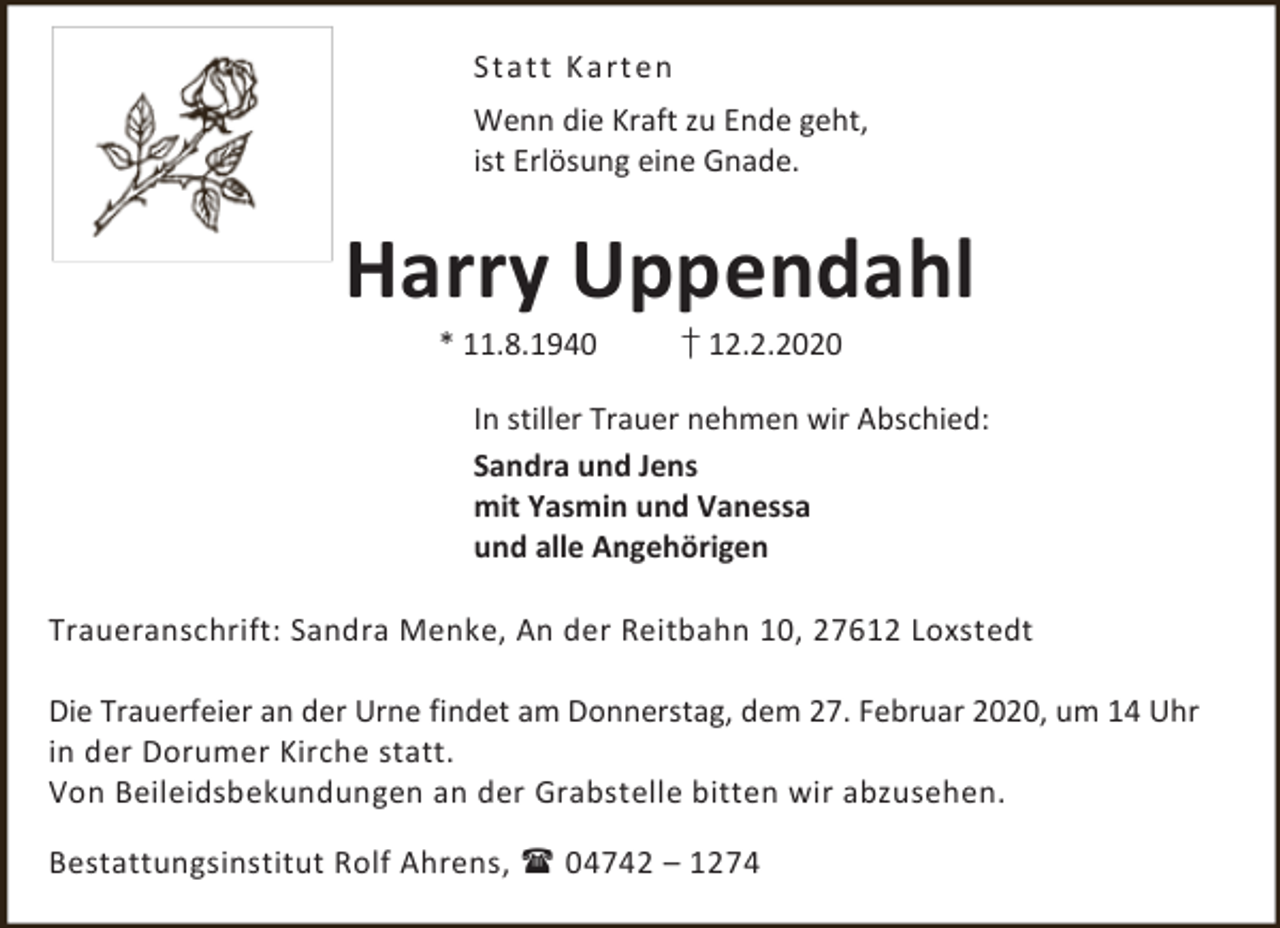 <p>Stat t K art en<br />Wenn die Kraft zu Ende geht,<br />ist Erlösung eine Gnade.</p><p>Harry Uppendahl<br />* 11.8.1940</p><p>† 12.2.2020</p><p>In stiller Trauer nehmen wir Abschied:<br />Sandra und Jens<br />mit Yasmin und Vanessa<br />und alle Angehörigen<br />Traueranschrift: Sandra Menke, An der Reitbahn 10, 27612 Loxstedt<br />Die Trauerfeier an der Urne findet am Donnerstag, dem 27. Februar 2020, um 14 Uhr<br />in der Dorumer Kirche statt.<br />Von Beileidsbekundungen an der Grabstelle bitten wir abzusehen.<br />Bestattungsinstitut Rolf Ahrens,  04742 – 1274</p>