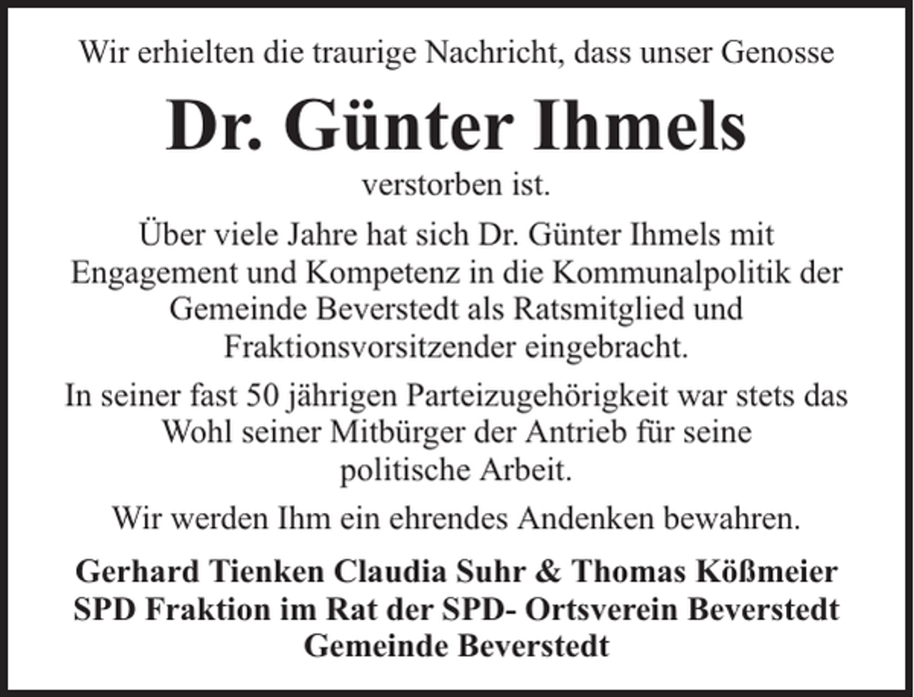 <p>Wir erhielten die traurige Nachricht, dass unser Genosse</p><p>Dr. Günter Ihmels</p><p>verstorben ist.<br />Über viele Jahre hat sich Dr. Günter Ihmels mit<br />Engagement und Kompetenz in die Kommunalpolitik der<br />Gemeinde Beverstedt als Ratsmitglied und<br />Fraktionsvorsitzender eingebracht.<br />In seiner fast 50 jährigen Parteizugehörigkeit war stets das<br />Wohl seiner Mitbürger der Antrieb für seine<br />politische Arbeit.<br />Wir werden Ihm ein ehrendes Andenken bewahren.<br />Gerhard Tienken Claudia Suhr &amp; Thomas Kößmeier<br />SPD Fraktion im Rat der SPD- Ortsverein Beverstedt<br />Gemeinde Beverstedt</p>