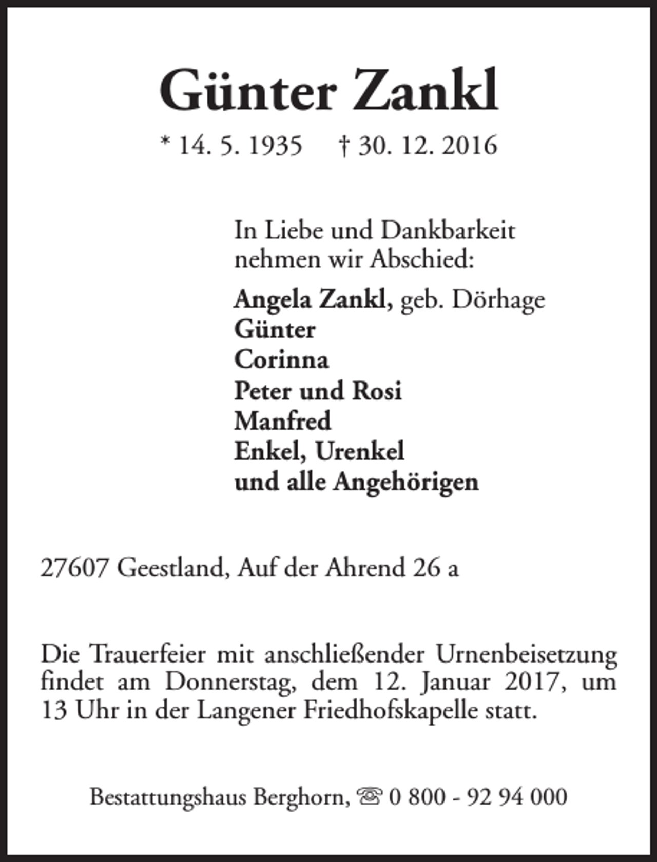 <p>Günter Zankl<br />* 14. 5. 1935</p><p>† 30. 12. 2016</p><p>In Liebe und Dankbarkeit<br />nehmen wir Abschied:<br />Angela Zankl, geb. Dörhage<br />Günter<br />Corinna<br />Peter und Rosi<br />Manfred<br />Enkel, Urenkel<br />und alle Angehörigen<br />27607 Geestland, Auf der Ahrend 26 a<br />Die Trauerfeier mit anschließender Urnenbeisetzung<br />findet am Donnerstag, dem 12. Januar 2017, um<br />13 Uhr in der Langener Friedhofskapelle statt.<br />Bestattungshaus Berghorn, s 0 800 - 92 94 000</p>
