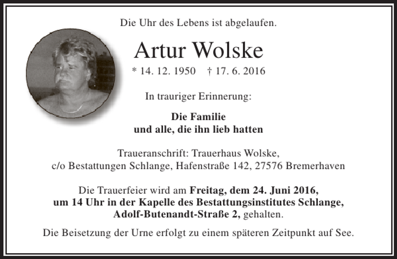 <p>Die Uhr des Lebens ist abgelaufen.</p><p>Artur Wolske</p><p>* 14. 12. 1950</p><p>† 17. 6. 2016</p><p>In trauriger Erinnerung:<br />Die Familie<br />und alle, die ihn lieb hatten<br />Traueranschrift: Trauerhaus Wolske,<br />c/o Bestattungen Schlange, Hafenstraße 142, 27576 Bremerhaven<br />Die Trauerfeier wird am Freitag, dem 24. Juni 2016,<br />um 14 Uhr in der Kapelle des Bestattungsinstitutes Schlange,<br />Adolf-Butenandt-Straße 2, gehalten.<br />Die Beisetzung der Urne erfolgt zu einem späteren Zeitpunkt auf See.</p>