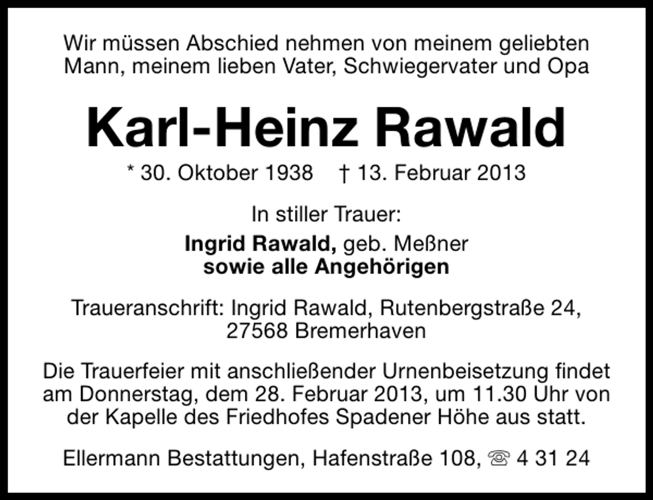 <p>Wir müssen Abschied nehmen von meinem geliebten<br />Mann, meinem lieben Vater, Schwiegervater und Opa</p><p>Karl-Heinz Rawald<br />* 30. Oktober 1938</p><p>† 13. Februar 2013</p><p>In stiller Trauer:<br />Ingrid Rawald, geb. Meßner<br />sowie alle Angehörigen<br />Traueranschrift: Ingrid Rawald, Rutenbergstraße 24,<br />27568 Bremerhaven<br />Die Trauerfeier mit anschließender Urnenbeisetzung findet<br />am Donnerstag, dem 28. Februar 2013, um 11.30 Uhr von<br />der Kapelle des Friedhofes Spadener Höhe aus statt.<br />Ellermann Bestattungen, Hafenstraße 108, s 4 31 24</p>