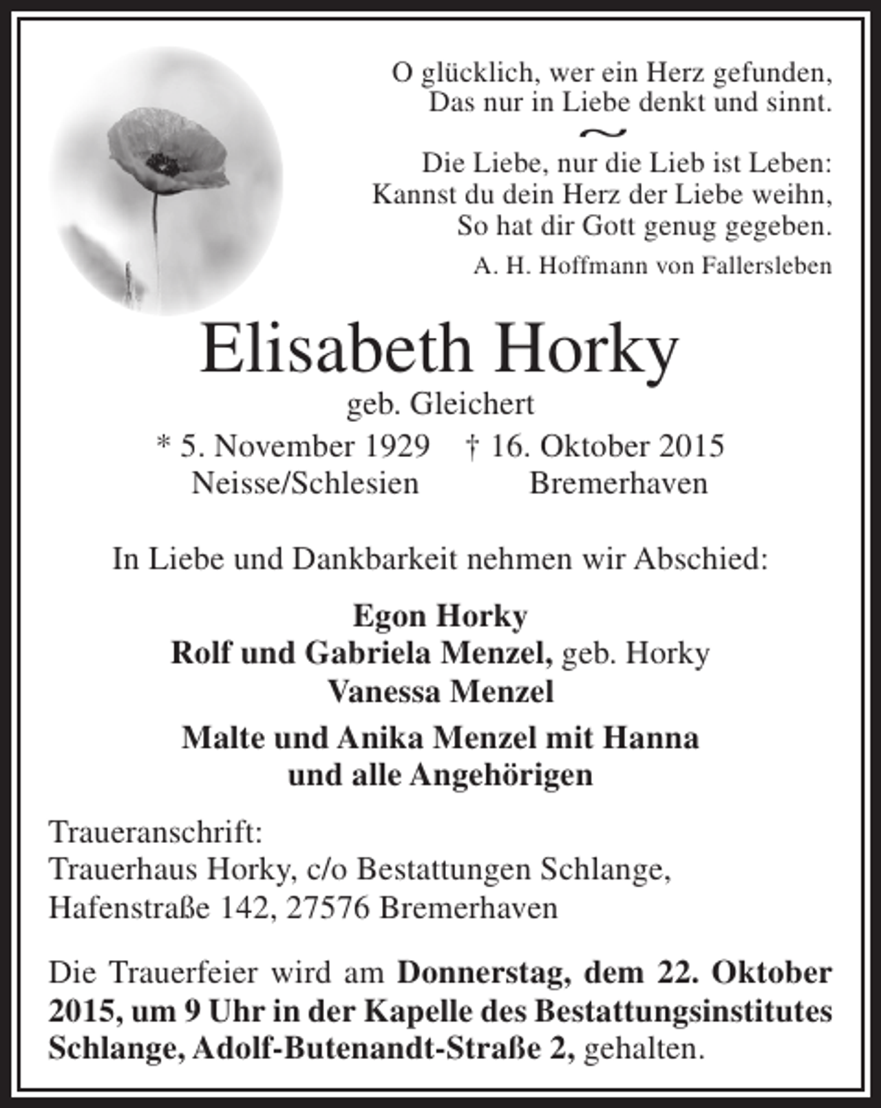 <p>O glücklich, wer ein Herz gefunden,<br />Das nur in Liebe denkt und sinnt.<br />~<br />Die Liebe, nur die Lieb ist Leben:<br />Kannst du dein Herz der Liebe weihn,<br />So hat dir Gott genug gegeben.<br />A. H. Hoffmann von Fallersleben</p><p>Elisabeth Horky</p><p>geb. Gleichert<br />* 5. November 1929 † 16. Oktober 2015<br />Neisse/Schlesien<br />Bremerhaven<br />In Liebe und Dankbarkeit nehmen wir Abschied:<br />Egon Horky<br />Rolf und Gabriela Menzel, geb. Horky<br />Vanessa Menzel<br />Malte und Anika Menzel mit Hanna<br />und alle Angehörigen<br />Traueranschrift:<br />Trauerhaus Horky, c/o Bestattungen Schlange,<br />Hafenstraße 142, 27576 Bremerhaven<br />Die Trauerfeier wird am Donnerstag, dem 22. Oktober<br />2015, um 9 Uhr in der Kapelle des Bestattungsinstitutes<br />Schlange, Adolf-Butenandt-Straße 2, gehalten.</p>