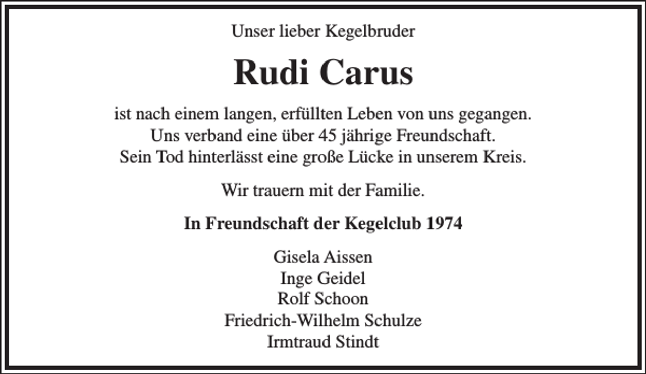 <p>Unser lieber Kegelbruder</p><p>Rudi Carus<br />ist nach einem langen, erfüllten Leben von uns gegangen.<br />Uns verband eine über 45 jährige Freundschaft.<br />Sein Tod hinterlässt eine große Lücke in unserem Kreis.<br />Wir trauern mit der Familie.<br />In Freundschaft der Kegelclub 1974<br />Gisela Aissen<br />Inge Geidel<br />Rolf Schoon<br />Friedrich-Wilhelm Schulze<br />Irmtraud Stindt</p>