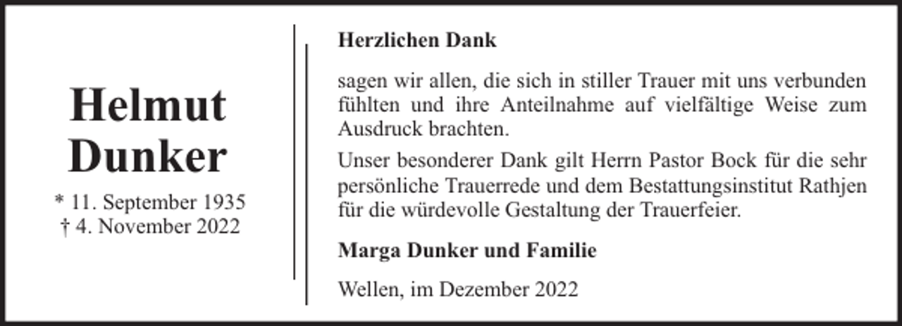 <p>Herzlichen Dank</p><p>Helmut<br />Dunker</p><p>* 11. September 1935<br />† 4. November 2022</p><p>sagen wir allen, die sich in stiller Trauer mit uns verbunden<br />fühlten und ihre Anteilnahme auf vielfältige Weise zum<br />Ausdruck brachten.<br />Unser besonderer Dank gilt Herrn Pastor Bock für die sehr<br />persönliche Trauerrede und dem Bestattungsinstitut Rathjen<br />für die würdevolle Gestaltung der Trauerfeier.<br />Marga Dunker und Familie<br />Wellen, im Dezember 2022</p>