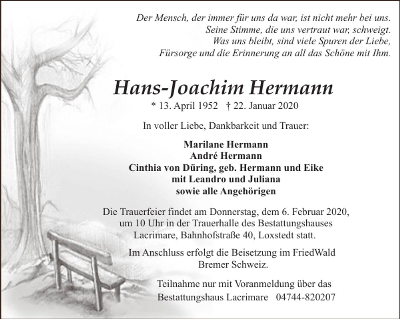 <p>Der Mensch, der immer für uns da war, ist nicht mehr bei uns.<br />Seine Stimme, die uns vertraut war, schweigt.<br />Was uns bleibt, sind viele Spuren der Liebe,<br />Fürsorge und die Erinnerung an all das Schöne mit Ihm.</p><p>Hans-Joachim Hermann<br />* 13. April 1952 † 22. Januar 2020</p><p>In voller Liebe, Dankbarkeit und Trauer:<br />Marilane Hermann<br />André Hermann<br />Cinthia von Düring, geb. Hermann und Eike<br />mit Leandro und Juliana<br />sowie alle Angehörigen<br />Die Trauerfeier findet am Donnerstag, dem 6. Februar 2020,<br />um 10 Uhr in der Trauerhalle des Bestattungshauses<br />Lacrimare, Bahnhofstraße 40, Loxstedt statt.<br />Im Anschluss erfolgt die Beisetzung im FriedWald<br />Bremer Schweiz.<br />Teilnahme nur mit Voranmeldung über das<br />Bestattungshaus Lacrimare 04744-820207</p>