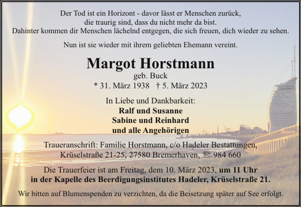 <p>Der Tod ist ein Horizont - davor lässt er Menschen zurück,<br />die traurig sind, dass du nicht mehr da bist.<br />Dahinter kommen dir Menschen lächelnd entgegen, die sich freuen, dich wieder zu sehen.<br />Nun ist sie wieder mit ihrem geliebten Ehemann vereint.</p><p>Margot Horstmann<br />geb. Buck<br />* 31. März 1938 † 5. März 2023<br />In Liebe und Dankbarkeit:<br />Ralf und Susanne<br />Sabine und Reinhard<br />und alle Angehörigen<br />Traueranschrift: Familie Horstmann, c/o Hadeler Bestattungen,<br />Krüselstraße 21-25, 27580 Bremerhaven, ' 984 660<br />Die Trauerfeier ist am Freitag, dem 10. März 2023, um 11 Uhr<br />in der Kapelle des Beerdigungsinstitutes Hadeler, Krüselstraße 21.<br />Wir bitten auf Blumenspenden zu verzichten, da die Beisetzung später auf See erfolgt.</p>