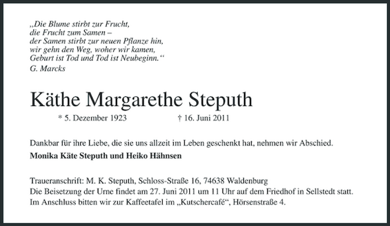 <p>,,Die Blume stirbt zur Frucht, die Frucht zum Samen – der Samen stirbt zur neuen Pflanze hin, wir gehn den Weg, woher wir kamen, Geburt ist Tod und Tod ist Neubeginn.‘‘ G. Marcks</p><p>Käthe Margarethe Steputh<br />* 5. Dezember 1923 † 16. Juni 2011 Dankbar für ihre Liebe, die sie uns allzeit im Leben geschenkt hat, nehmen wir Abschied. Monika Käte Steputh und Heiko Hähnsen Traueranschrift: M. K. Steputh, Schloss-Straße 16, 74638 Waldenburg Die Beisetzung der Urne findet am 27. Juni 2011 um 11 Uhr auf dem Friedhof in Sellstedt statt. Im Anschluss bitten wir zur Kaffeetafel im „Kutschercafé“, Hörsenstraße 4.</p>