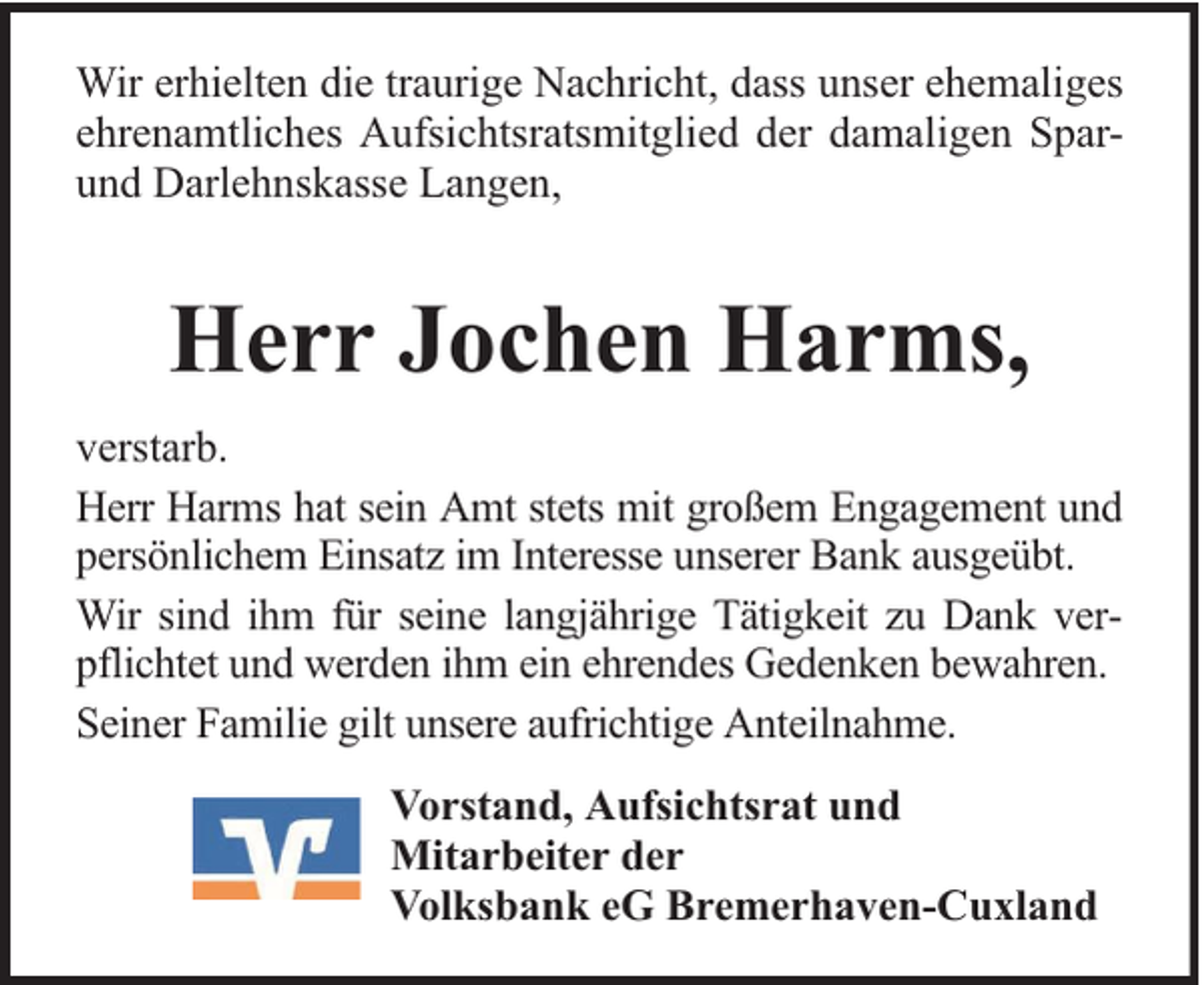 <p>Wir erhielten die traurige Nachricht, dass unser ehemaliges<br />ehrenamtliches Aufsichtsratsmitglied der damaligen Sparund Darlehnskasse Langen,</p><p>Herr Jochen Harms,<br />verstarb.<br />Herr Harms hat sein Amt stets mit großem Engagement und<br />persönlichem Einsatz im Interesse unserer Bank ausgeübt.<br />Wir sind ihm für seine langjährige Tätigkeit zu Dank verpflichtet und werden ihm ein ehrendes Gedenken bewahren.<br />Seiner Familie gilt unsere aufrichtige Anteilnahme.<br />Vorstand, Aufsichtsrat und<br />Mitarbeiter der<br />Volksbank eG Bremerhaven-Cuxland</p>