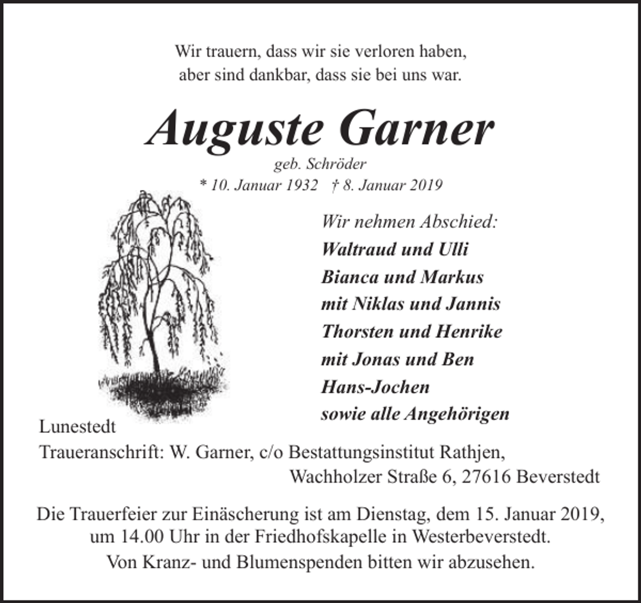 <p>Wir trauern, dass wir sie verloren haben,<br />aber sind dankbar, dass sie bei uns war.</p><p>Auguste Garner<br />geb. Schröder<br />* 10. Januar 1932 † 8. Januar 2019</p><p>Wir nehmen Abschied:<br />Waltraud und Ulli<br />Bianca und Markus<br />mit Niklas und Jannis<br />Thorsten und Henrike<br />mit Jonas und Ben<br />Hans-Jochen<br />sowie alle Angehörigen</p><p>dt<br />Lunestedt<br />Traueranschrift: W. Garner, c/o Bestattungsinstitut Rathjen,<br />Wachholzer Straße 6, 27616 Beverstedt<br />Die Trauerfeier zur Einäscherung ist am Dienstag, dem 15. Januar 2019,<br />um 14.00 Uhr in der Friedhofskapelle in Westerbeverstedt.<br />Von Kranz- und Blumenspenden bitten wir abzusehen.</p>