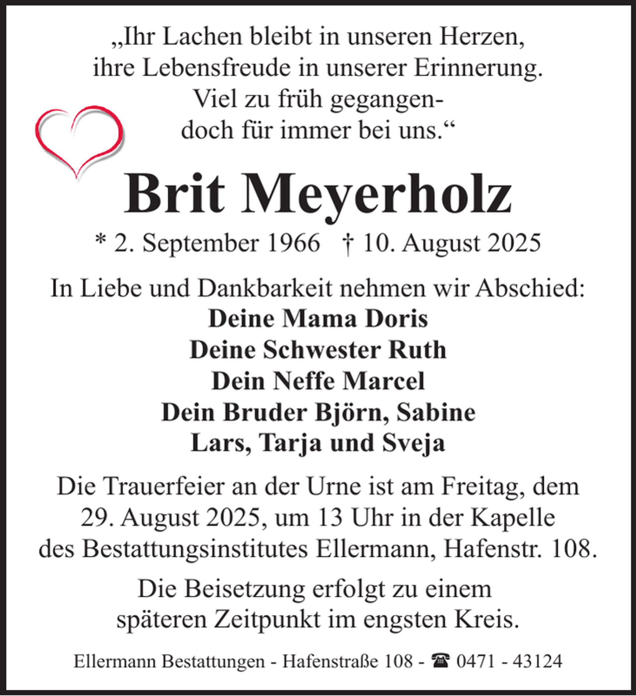 <p>„Ihr Lachen bleibt in unseren Herzen,<br />ihre Lebensfreude in unserer Erinnerung.<br />Viel zu früh gegangendoch für immer bei uns.“</p><p>Brit Meyerholz</p><p>* 2. September 1966 † 10. August 2025<br />In Liebe und Dankbarkeit nehmen wir Abschied:<br />Deine Mama Doris<br />Deine Schwester Ruth<br />Dein Neffe Marcel<br />Dein Bruder Björn, Sabine<br />Lars, Tarja und Sveja<br />Die Trauerfeier an der Urne ist am Freitag, dem<br />29. August 2025, um 13 Uhr in der Kapelle<br />des Bestattungsinstitutes Ellermann, Hafenstr. 108.<br />Die Beisetzung erfolgt zu einem<br />späteren Zeitpunkt im engsten Kreis.<br />Ellermann Bestattungen - Hafenstraße 108 - ( 0471 - 43124</p>