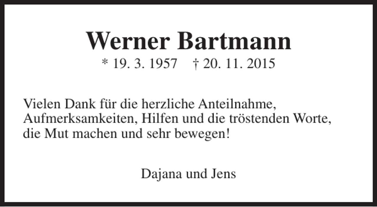 <p>Werner Bartmann<br />* 19. 3. 1957</p><p>† 20. 11. 2015</p><p>Vielen Dank für die herzliche Anteilnahme,<br />Aufmerksamkeiten, Hilfen und die tröstenden Worte,<br />die Mut machen und sehr bewegen!<br />Dajana und Jens</p>