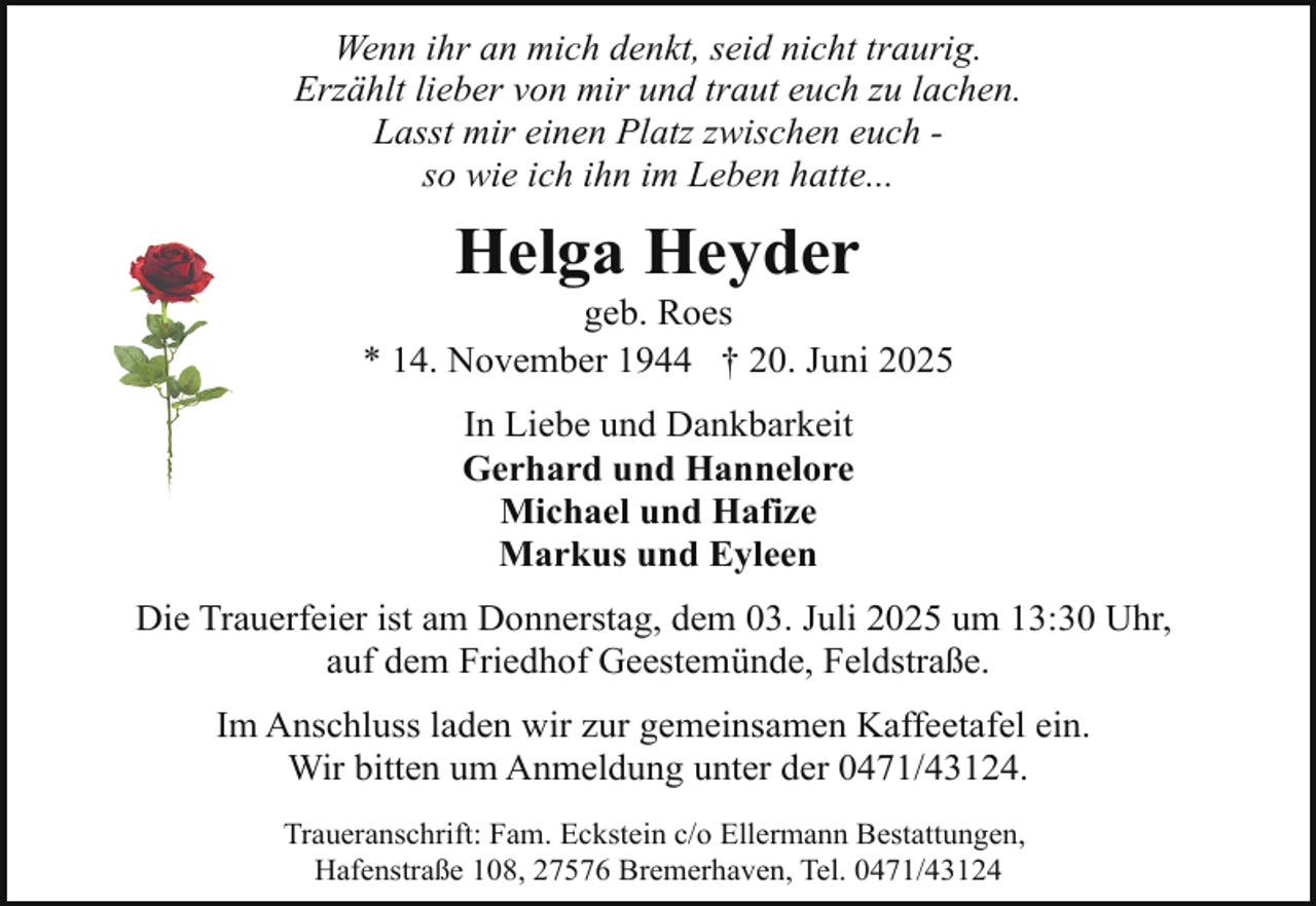 <p>Wenn ihr an mich denkt, seid nicht traurig.<br />Erzählt lieber von mir und traut euch zu lachen.<br />Lasst mir einen Platz zwischen euch so wie ich ihn im Leben hatte...</p><p>Helga Heyder</p><p>geb. Roes<br />* 14. November 1944 † 20. Juni 2025<br />In Liebe und Dankbarkeit<br />Gerhard und Hannelore<br />Michael und Hafize<br />Markus und Eyleen<br />Die Trauerfeier ist am Donnerstag, dem 03. Juli 2025 um 13:30 Uhr,<br />auf dem Friedhof Geestemünde, Feldstraße.<br />Im Anschluss laden wir zur gemeinsamen Kaffeetafel ein.<br />Wir bitten um Anmeldung unter der 0471/43124.<br />Traueranschrift: Fam. Eckstein c/o Ellermann Bestattungen,<br />Hafenstraße 108, 27576 Bremerhaven, Tel. 0471/43124</p>