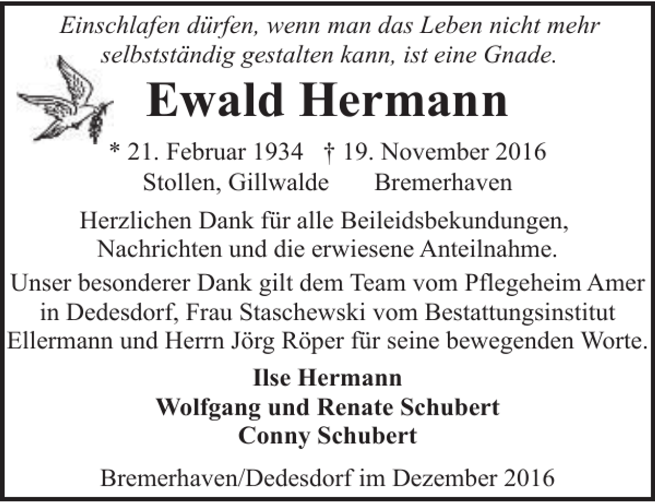 <p>Einschlafen dürfen, wenn man das Leben nicht mehr<br />selbstständig gestalten kann, ist eine Gnade.<br />se</p><p>Ewald Hermann</p><p>* 21. Februar 1934 † 19. November 2016<br />Stollen, Gillwalde<br />Bremerhaven<br />Herzlichen Dank für alle Beileidsbekundungen,<br />Nachrichten und die erwiesene Anteilnahme.<br />Unser besonderer Dank gilt dem Team vom Pflegeheim Amer<br />in Dedesdorf, Frau Staschewski vom Bestattungsinstitut<br />Ellermann und Herrn Jörg Röper für seine bewegenden Worte.<br />Ilse Hermann<br />Wolfgang und Renate Schubert<br />Conny Schubert<br />Bremerhaven/Dedesdorf im Dezember 2016</p>