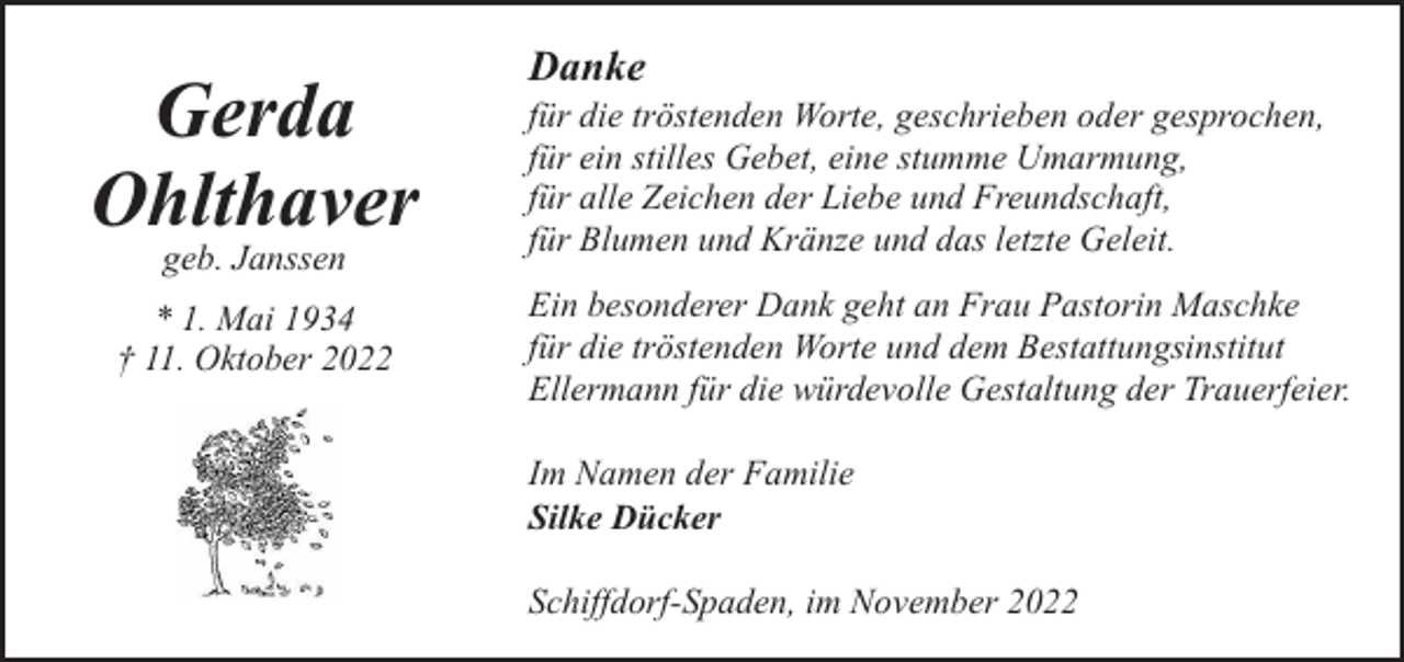 <p>Gerda<br />Ohlthaver<br />geb. Janssen</p><p>* 1. Mai 1934<br />† 11. Oktober 2022</p><p>Danke</p><p>für die tröstenden Worte, geschrieben oder gesprochen,<br />für ein stilles Gebet, eine stumme Umarmung,<br />für alle Zeichen der Liebe und Freundschaft,<br />für Blumen und Kränze und das letzte Geleit.<br />Ein besonderer Dank geht an Frau Pastorin Maschke<br />für die tröstenden Worte und dem Bestattungsinstitut<br />Ellermann für die würdevolle Gestaltung der Trauerfeier.<br />Im Namen der Familie<br />Silke Dücker<br />Schiffdorf-Spaden, im November 2022</p>