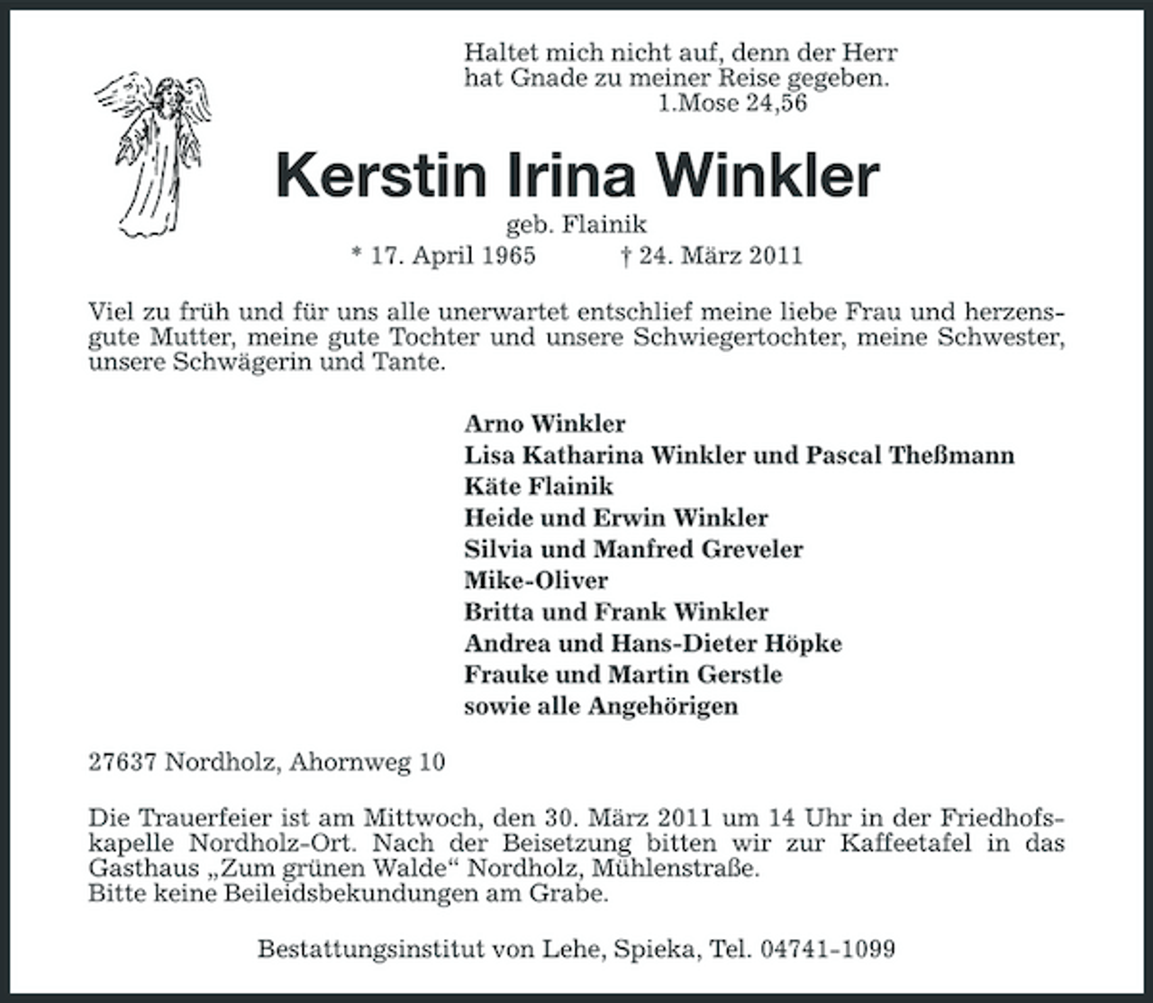 <p>Haltet mich nicht auf, denn der Herr<br />hat Gnade zu meiner Reise gegeben.<br />1.Mose 24,56<br />Kerstin Irina Winkler<br />geb. Flainik<br />* 17. April 1965 † 24. März 2011<br />Viel zu früh und für uns alle unerwartet entschlief meine liebe Frau und herzensgute Mutter, meine gute Tochter und unsere Schwiegertochter, meine Schwester, unsere Schwägerin und Tante.<br />Arno Winkler<br />Lisa Katharina Winkler und Pascal Theßmann<br />Käte Flainik<br />Heide und Erwin Winkler<br />Silvia und Manfred Greveler<br />Mike-Oliver<br />Britta und Frank Winkler<br />Andrea und Hans-Dieter Höpke<br />Frauke und Martin Gerstle<br />sowie alle Angehörigen<br />27637 Nordholz, Ahornweg 10<br />Die Trauerfeier ist am Mittwoch, den 30. März 2011 um 14 Uhr in der Friedhofskapelle Nordholz-Ort. Nach der Beisetzung bitten wir zur Kaffeetafel in das<br />Gasthaus „Zum grünen Walde“ Nordholz, Mühlenstraße.<br />Bitte keine Beileidsbekundungen am Grabe.<br />Bestattungsinstitut von Lehe, Spieka, Tel. 04741-1099</p>