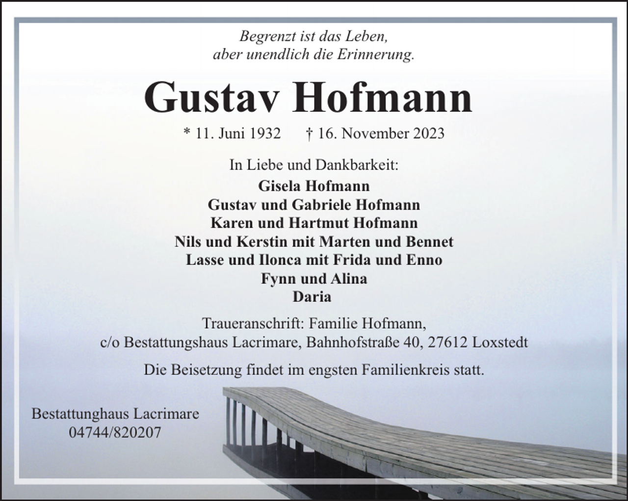 <p>Begrenzt ist das Leben,<br />aber unendlich die Erinnerung.</p><p>Gustav Hofmann<br />* 11. Juni 1932</p><p>† 16. November 2023</p><p>In Liebe und Dankbarkeit:<br />Gisela Hofmann<br />Gustav und Gabriele Hofmann<br />Karen und Hartmut Hofmann<br />Nils und Kerstin mit Marten und Bennet<br />Lasse und Ilonca mit Frida und Enno<br />Fynn und Alina<br />Daria<br />Traueranschrift: Familie Hofmann,<br />c/o Bestattungshaus Lacrimare, Bahnhofstraße 40, 27612 Loxstedt<br />Die Beisetzung findet im engsten Familienkreis statt.<br />Bestattunghaus Lacrimare<br />04744/820207</p>