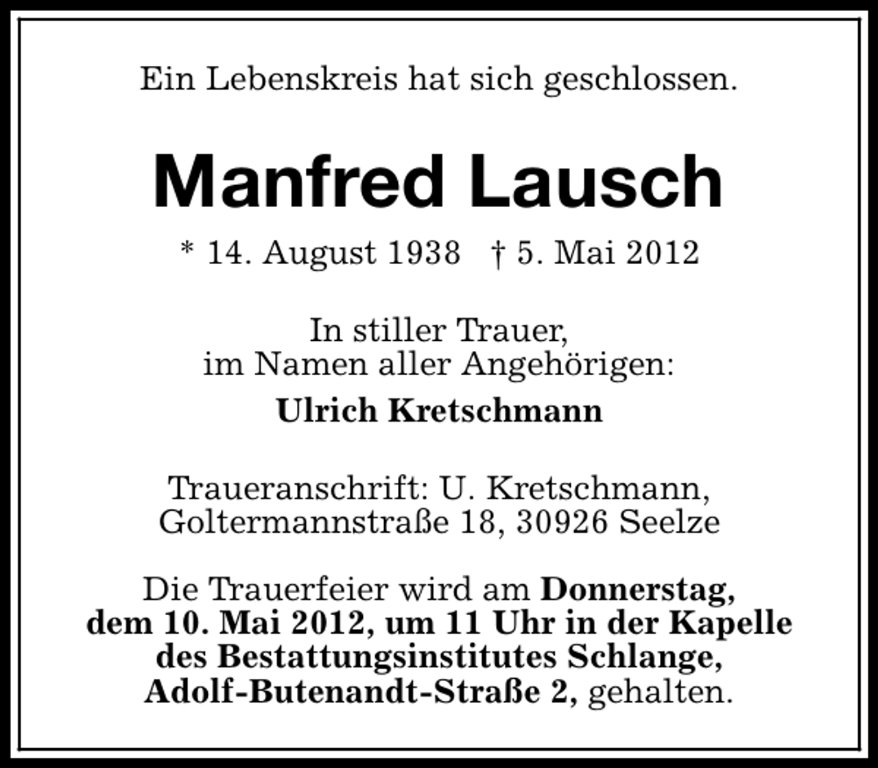 <p>Ein Lebenskreis hat sich geschlossen.</p><p>Manfred Lausch<br />* 14. August 1938 † 5. Mai 2012<br />In stiller Trauer,<br />im Namen aller Angehörigen:<br />Ulrich Kretschmann<br />Traueranschrift: U. Kretschmann,<br />Goltermannstraße 18, 30926 Seelze<br />Die Trauerfeier wird am Donnerstag,<br />dem 10. Mai 2012, um 11 Uhr in der Kapelle<br />des Bestattungsinstitutes Schlange,<br />Adolf-Butenandt-Straße 2, gehalten.</p>
