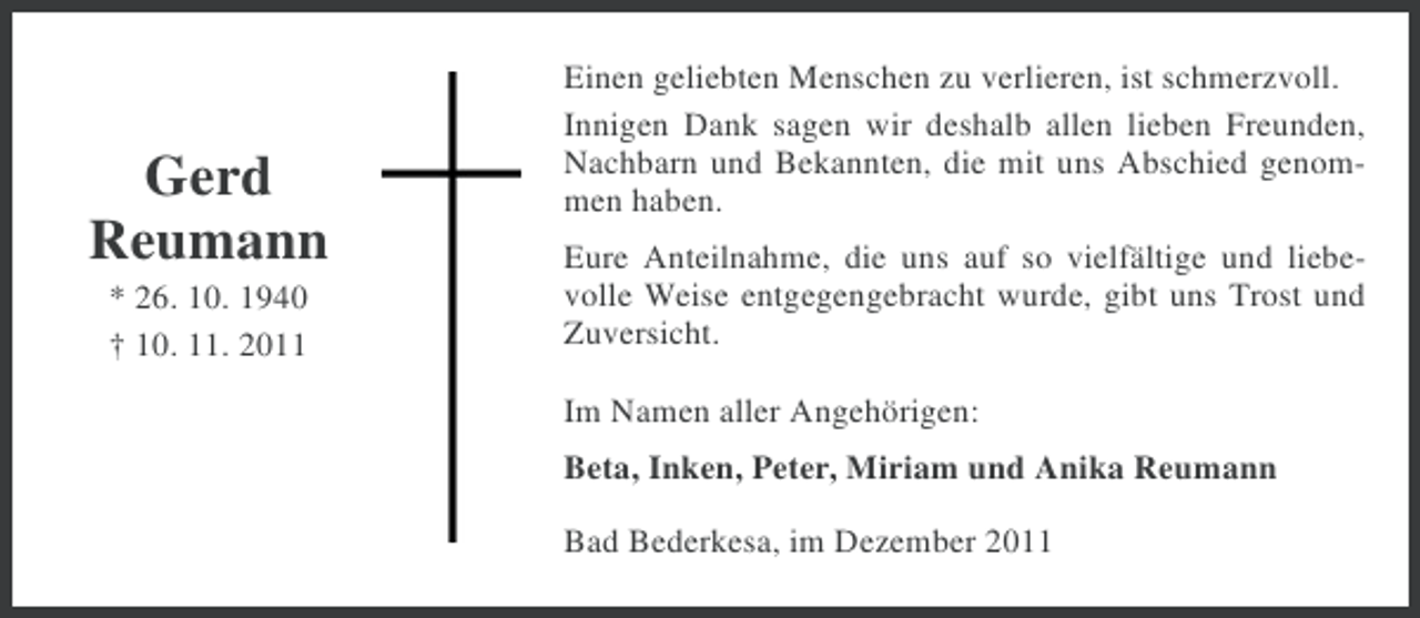 <p>Gerd<br />Reumann<br />* 26. 10. 1940<br />† 10. 11. 2011</p><p>Einen geliebten Menschen zu verlieren, ist schmerzvoll.<br />Innigen Dank sagen wir deshalb allen lieben Freunden,<br />Nachbarn und Bekannten, die mit uns Abschied genommen haben.<br />Eure Anteilnahme, die uns auf so vielfältige und liebevolle Weise entgegengebracht wurde, gibt uns Trost und<br />Zuversicht.<br />Im Namen aller Angehörigen:<br />Beta, Inken, Peter, Miriam und Anika Reumann<br />Bad Bederkesa, im Dezember 2011</p>