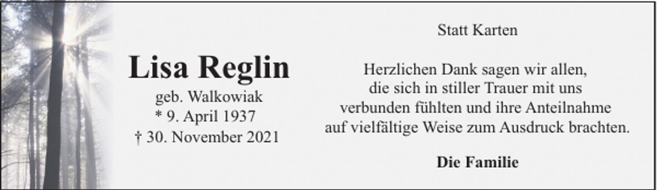 <p>Statt Karten</p><p>Lisa Reglin<br />geb. Walkowiak<br />* 9. April 1937<br />† 30. November 2021</p><p>Herzlichen Dank sagen wir allen,<br />die sich in stiller Trauer mit uns<br />verbunden fühlten und ihre Anteilnahme<br />auf vielfältige Weise zum Ausdruck brachten.<br />Die Familie</p>