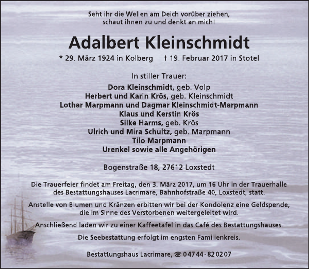 <p>Seht ihr die Wellen am Deich vorüber ziehen,<br />schaut ihnen zu und denkt an mich!</p><p>Adalbert Kleinschmidt</p><p>* 29. März 1924 in Kolberg</p><p>† 19. Februar 2017 in Stotel</p><p>In stiller Trauer:<br />Dora Kleinschmidt, geb. Volp<br />Herbert und Karin Krös, geb. Kleinschmidt<br />Lothar Marpmann und Dagmar Kleinschmidt-Marpmann<br />Klaus und Kerstin Krös<br />Silke Harms, geb. Krös<br />Ulrich und Mira Schultz, geb. Marpmann<br />Tilo Marpmann<br />Urenkel sowie alle Angehörigen<br />Bogenstraße 18, 27612 Loxstedt<br />Die Trauerfeier findet am Freitag, den 3. März 2017, um 16 Uhr in der Trauerhalle<br />des Bestattungshauses Lacrimare, Bahnhofstraße 40, Loxstedt, statt.<br />Anstelle von Blumen und Kränzen erbitten wir bei der Kondolenz eine Geldspende,<br />die im Sinne des Verstorbenen weitergeleitet wird.<br />Anschließend laden wir zu einer Kaffeetafel in das Café des Bestattungshauses.<br />Die Seebestattung erfolgt im engsten Familienkreis.<br />Bestattungshaus Lacrimare,  0 47 44 - 82 02 07</p>