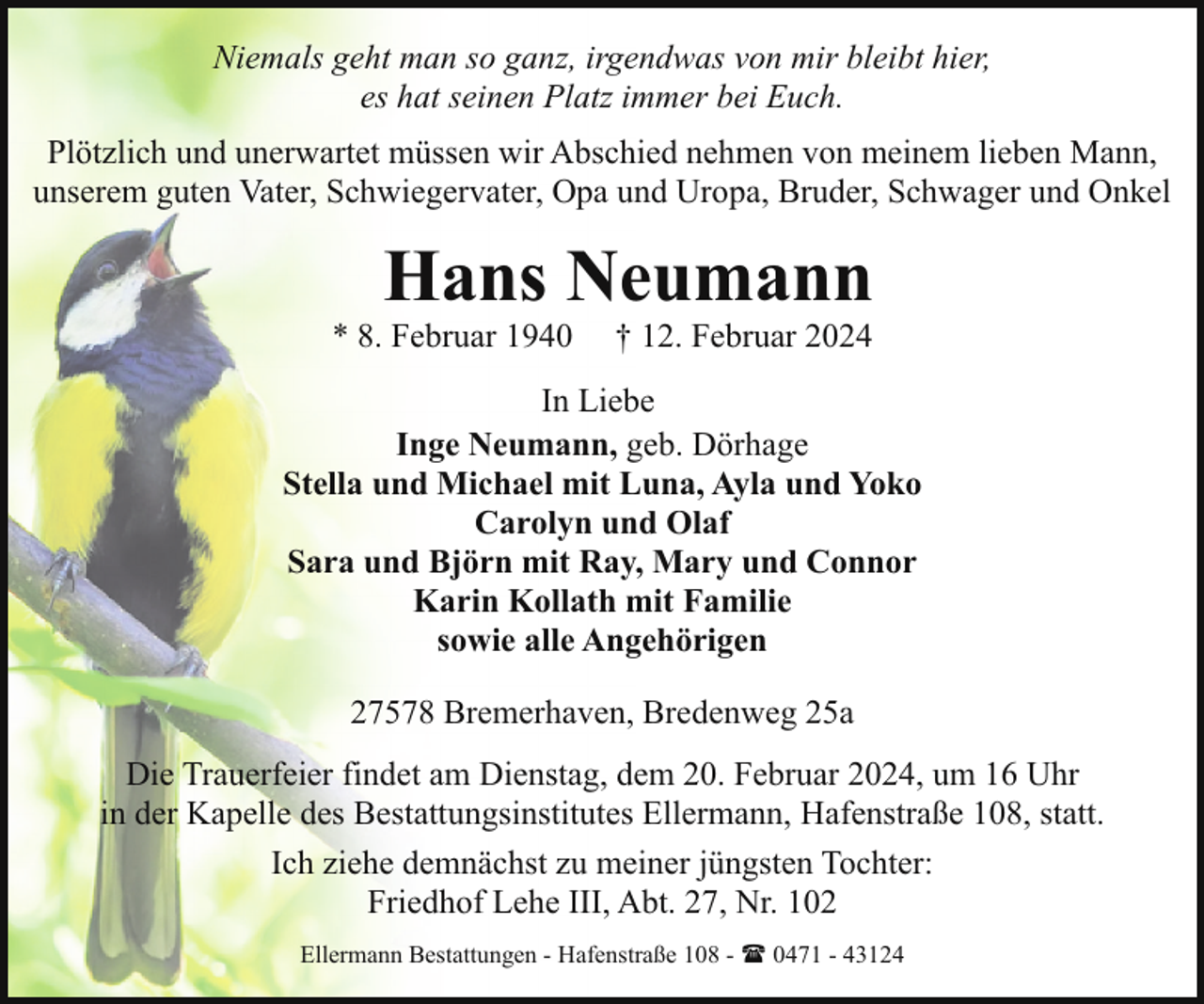 <p>Niemals geht man so ganz, irgendwas von mir bleibt hier,<br />es hat seinen Platz immer bei Euch.<br />Plötzlich und unerwartet müssen wir Abschied nehmen von meinem lieben Mann,<br />unserem guten Vater, Schwiegervater, Opa und Uropa, Bruder, Schwager und Onkel</p><p>Hans Neumann</p><p>* 8. Februar 1940</p><p>† 12. Februar 2024</p><p>In Liebe<br />Inge Neumann, geb. Dörhage<br />Stella und Michael mit Luna, Ayla und Yoko<br />Carolyn und Olaf<br />Sara und Björn mit Ray, Mary und Connor<br />Karin Kollath mit Familie<br />sowie alle Angehörigen<br />27578 Bremerhaven, Bredenweg 25a<br />Die Trauerfeier findet am Dienstag, dem 20. Februar 2024, um 16 Uhr<br />in der Kapelle des Bestattungsinstitutes Ellermann, Hafenstraße 108, statt.<br />Ich ziehe demnächst zu meiner jüngsten Tochter:<br />Friedhof Lehe III, Abt. 27, Nr. 102<br />Ellermann Bestattungen - Hafenstraße 108 - ( 0471 - 43124</p>