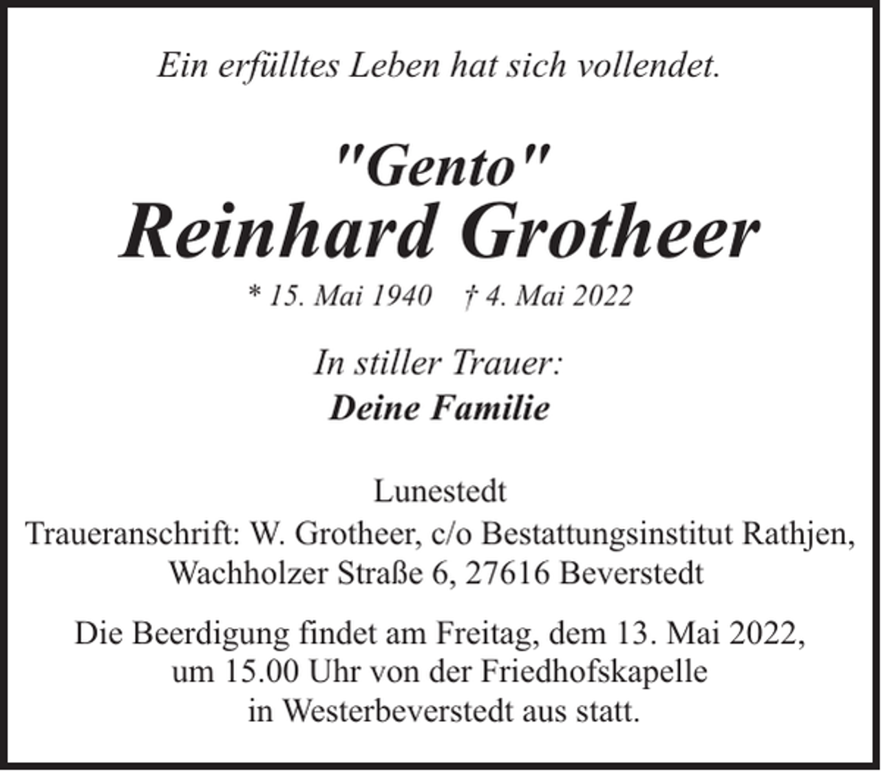 <p>Ein erfülltes Leben hat sich vollendet.</p><p>"Gento"</p><p>Reinhard Grotheer<br />* 15. Mai 1940</p><p>† 4. Mai 2022</p><p>In stiller Trauer:<br />Deine Familie<br />Lunestedt<br />Traueranschrift: W. Grotheer, c/o Bestattungsinstitut Rathjen,<br />Wachholzer Straße 6, 27616 Beverstedt<br />Die Beerdigung findet am Freitag, dem 13. Mai 2022,<br />um 15.00 Uhr von der Friedhofskapelle<br />in Westerbeverstedt aus statt.</p>