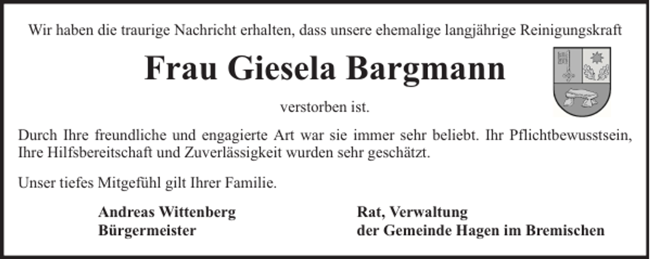 <p>Wir haben die traurige Nachricht erhalten, dass unsere ehemalige langjährige Reinigungskraft</p><p>Frau Giesela Bargmann<br />verstorben ist.<br />Durch Ihre freundliche und engagierte Art war sie immer sehr beliebt. Ihr Pflichtbewusstsein,<br />Ihre Hilfsbereitschaft und Zuverlässigkeit wurden sehr geschätzt.<br />Unser tiefes Mitgefühl gilt Ihrer Familie.<br />Andreas Wittenberg<br />Bürgermeister</p><p>Rat, Verwaltung<br />der Gemeinde Hagen im Bremischen</p>