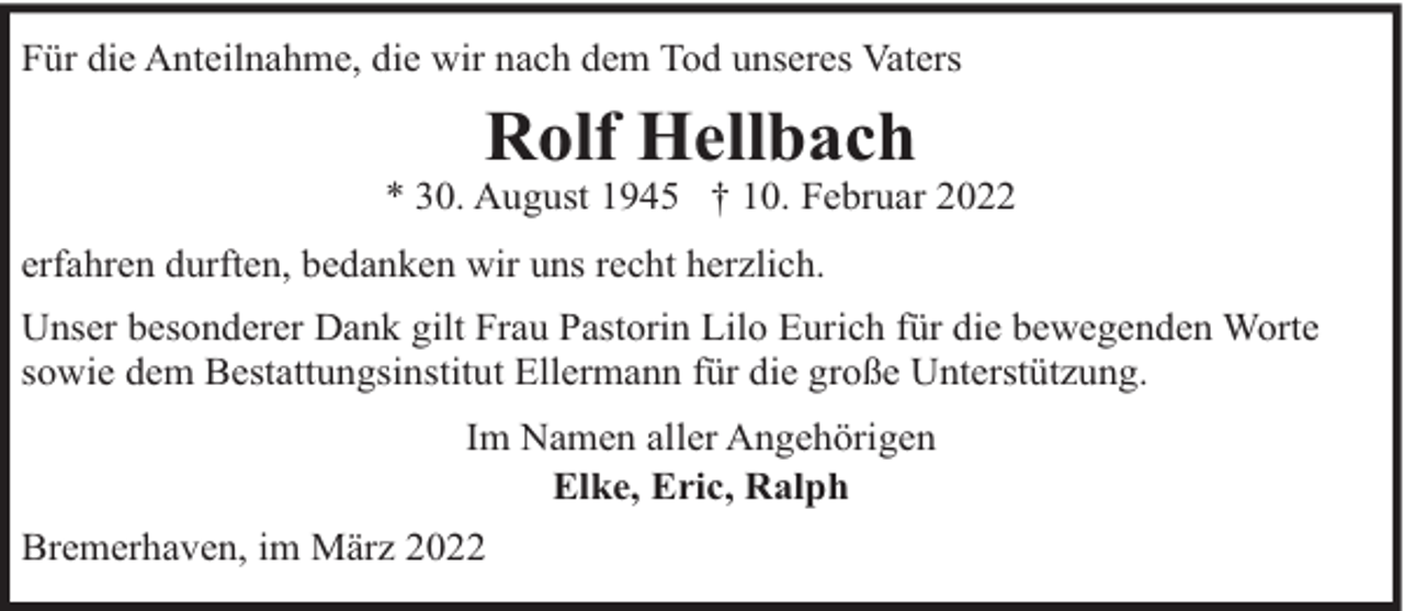 <p>Für die Anteilnahme, die wir nach dem Tod unseres Vaters</p><p>Rolf Hellbach</p><p>* 30. August 1945 † 10. Februar 2022<br />erfahren durften, bedanken wir uns recht herzlich.<br />Unser besonderer Dank gilt Frau Pastorin Lilo Eurich für die bewegenden Worte<br />sowie dem Bestattungsinstitut Ellermann für die große Unterstützung.<br />Im Namen aller Angehörigen<br />Elke, Eric, Ralph<br />Bremerhaven, im März 2022</p>
