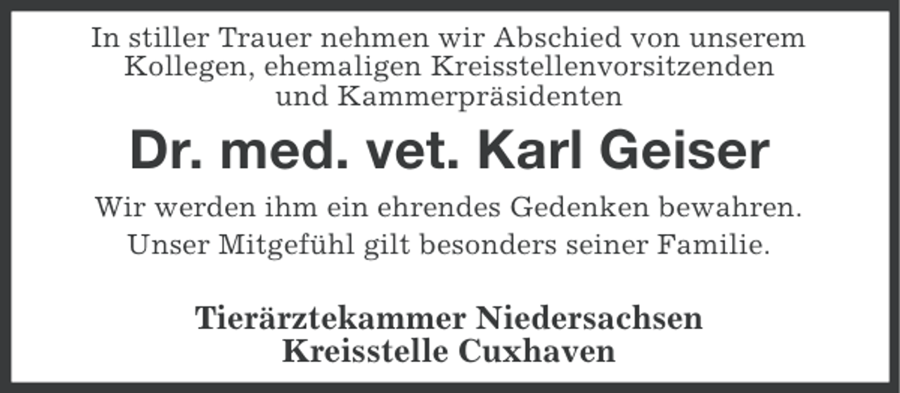 <p>In stiller Trauer nehmen wir Abschied von unserem<br />Kollegen, ehemaligen Kreisstellenvorsitzenden<br />und Kammerpräsidenten</p><p>Dr. med. vet. Karl Geiser<br />Wir werden ihm ein ehrendes Gedenken bewahren.<br />Unser Mitgefühl gilt besonders seiner Familie.</p><p>Tierärztekammer Niedersachsen<br />Kreisstelle Cuxhaven</p>