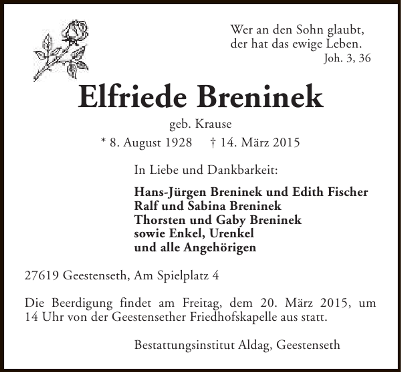 <p>Wer an den Sohn glaubt,<br />der hat das ewige Leben.</p><p>Joh. 3, 36</p><p>Elfriede Breninek<br />geb. Krause<br />* 8. August 1928 † 14. März 2015<br />In Liebe und Dankbarkeit:<br />Hans-Jürgen Breninek und Edith Fischer<br />Ralf und Sabina Breninek<br />Thorsten und Gaby Breninek<br />sowie Enkel, Urenkel<br />und alle Angehörigen<br />27619 Geestenseth, Am Spielplatz 4<br />Die Beerdigung findet am Freitag, dem 20. März 2015, um<br />14 Uhr von der Geestensether Friedhofskapelle aus statt.<br />Bestattungsinstitut Aldag, Geestenseth</p>