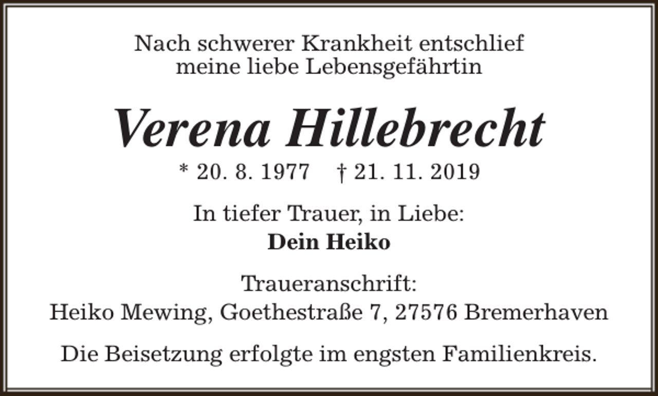 <p>Nach schwerer Krankheit entschlief<br />meine liebe Lebensgefährtin</p>
<p>Verena Hillebrecht<br />* 20. 8. 1977</p>
<p>† 21. 11. 2019</p>
<p>In tiefer Trauer, in Liebe:<br />Dein Heiko<br />Traueranschrift:<br />Heiko Mewing, Goethestraße 7, 27576 Bremerhaven<br />Die Beisetzung erfolgte im engsten Familienkreis.</p>