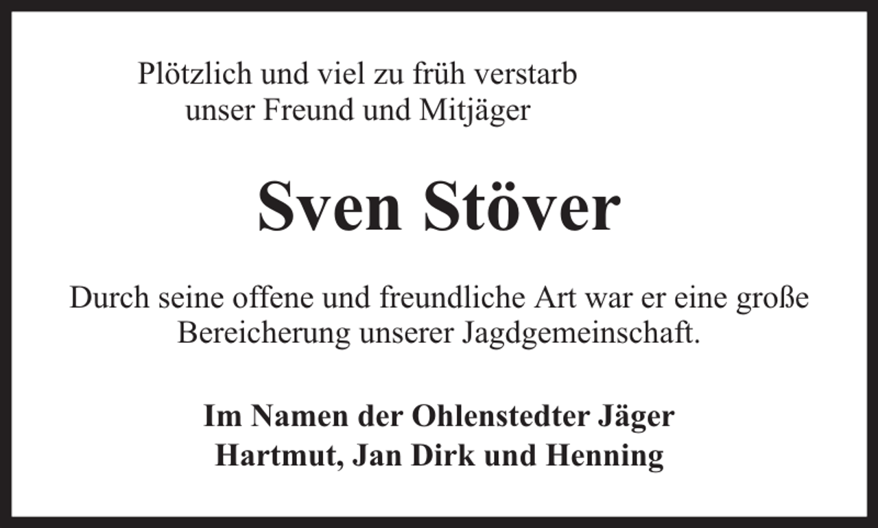 <p>Plötzlich und viel zu früh verstarb<br />unser Freund und Mitjäger</p><p>Sven Stöver<br />Durch seine offene und freundliche Art war er eine große<br />Bereicherung unserer Jagdgemeinschaft.<br />Im Namen der Ohlenstedter Jäger<br />Hartmut, Jan Dirk und Henning</p>