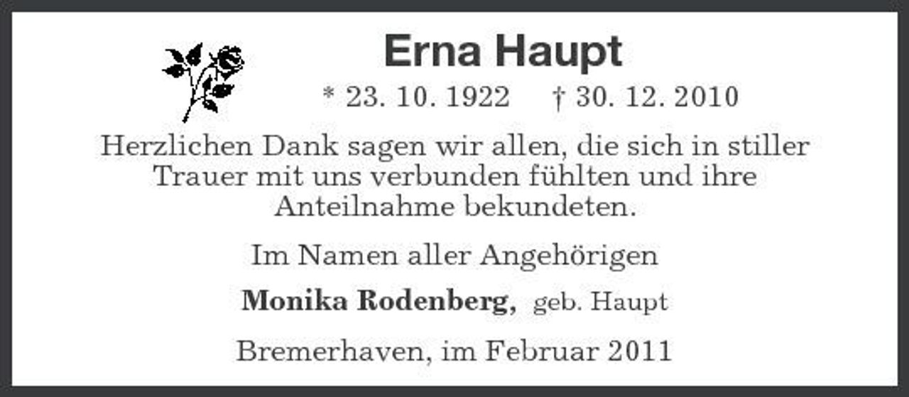 <p>Erna Haupt<br />* 23. 10. 1922 † 30. 12. 2010<br />Herzlichen Dank sagen wir allen, die sich in stiller<br />Trauer mit uns verbunden fühlten und ihre<br />Anteilnahme bekundeten.<br />Im Namen aller Angehörigen<br />Monika Rodenberg, geb. Haupt<br />Bremerhaven, im Februar 2011</p>