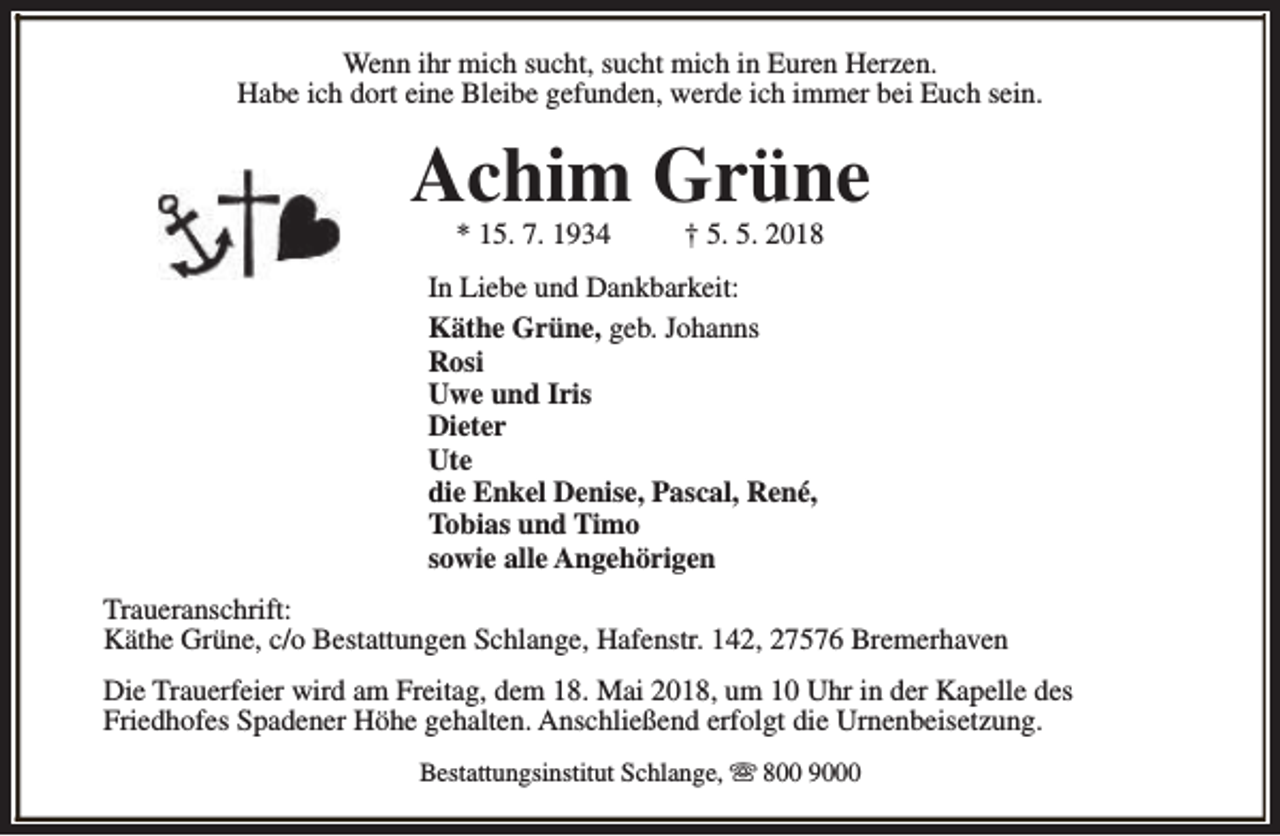 <p>Wenn ihr mich sucht, sucht mich in Euren Herzen.<br />Habe ich dort eine Bleibe gefunden, werde ich immer bei Euch sein.</p><p>Achim Grüne<br />* 15. 7. 1934</p><p>† 5. 5. 2018</p><p>In Liebe und Dankbarkeit:<br />Käthe Grüne, geb. Johanns<br />Rosi<br />Uwe und Iris<br />Dieter<br />Ute<br />die Enkel Denise, Pascal, René,<br />Tobias und Timo<br />sowie alle Angehörigen<br />Traueranschrift:<br />Käthe Grüne, c/o Bestattungen Schlange, Hafenstr. 142, 27576 Bremerhaven<br />Die Trauerfeier wird am Freitag, dem 18. Mai 2018, um 10 Uhr in der Kapelle des<br />Friedhofes Spadener Höhe gehalten. Anschließend erfolgt die Urnenbeisetzung.<br />Bestattungsinstitut Schlange, s 800 9000</p>