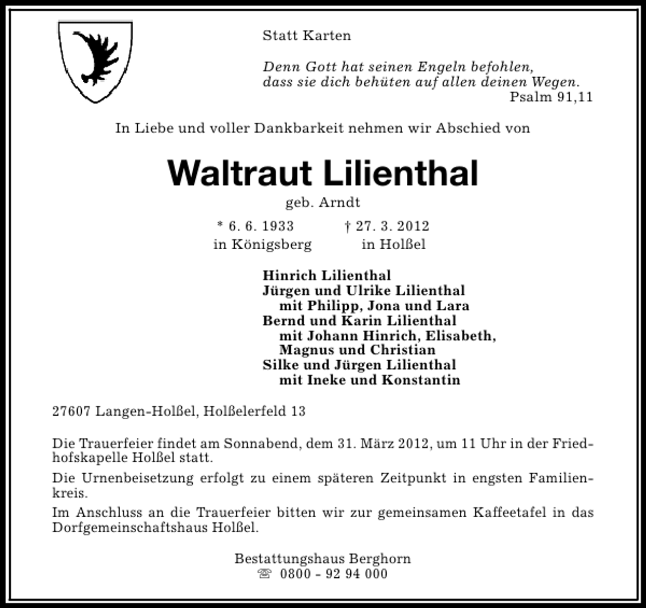 <p>Statt Karten<br />Denn Gott hat seinen Engeln befohlen,<br />dass sie dich behüten auf allen deinen Wegen.<br />Psalm 91,11<br />In Liebe und voller Dankbarkeit nehmen wir Abschied von</p><p>Waltraut Lilienthal<br />geb. Arndt</p><p>* 6. 6. 1933<br />in Königsberg</p><p>† 27. 3. 2012<br />in Holßel</p><p>Hinrich Lilienthal<br />Jürgen und Ulrike Lilienthal<br />mit Philipp, Jona und Lara<br />Bernd und Karin Lilienthal<br />mit Johann Hinrich, Elisabeth,<br />Magnus und Christian<br />Silke und Jürgen Lilienthal<br />mit Ineke und Konstantin<br />27607 Langen-Holßel, Holßelerfeld 13<br />Die Trauerfeier findet am Sonnabend, dem 31. März 2012, um 11 Uhr in der Friedhofskapelle Holßel statt.<br />Die Urnenbeisetzung erfolgt zu einem späteren Zeitpunkt in engsten Familienkreis.<br />Im Anschluss an die Trauerfeier bitten wir zur gemeinsamen Kaffeetafel in das<br />Dorfgemeinschaftshaus Holßel.<br />Bestattungshaus Berghorn<br />s 0800 - 92 94 000</p>