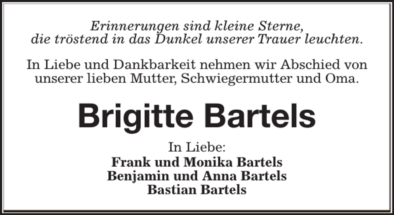 <p>Erinnerungen sind kleine Sterne,<br />die tröstend in das Dunkel unserer Trauer leuchten.<br />In Liebe und Dankbarkeit nehmen wir Abschied von<br />unserer lieben Mutter, Schwiegermutter und Oma.</p><p>Brigitte Bartels<br />In Liebe:<br />Frank und Monika Bartels<br />Benjamin und Anna Bartels<br />Bastian Bartels</p>