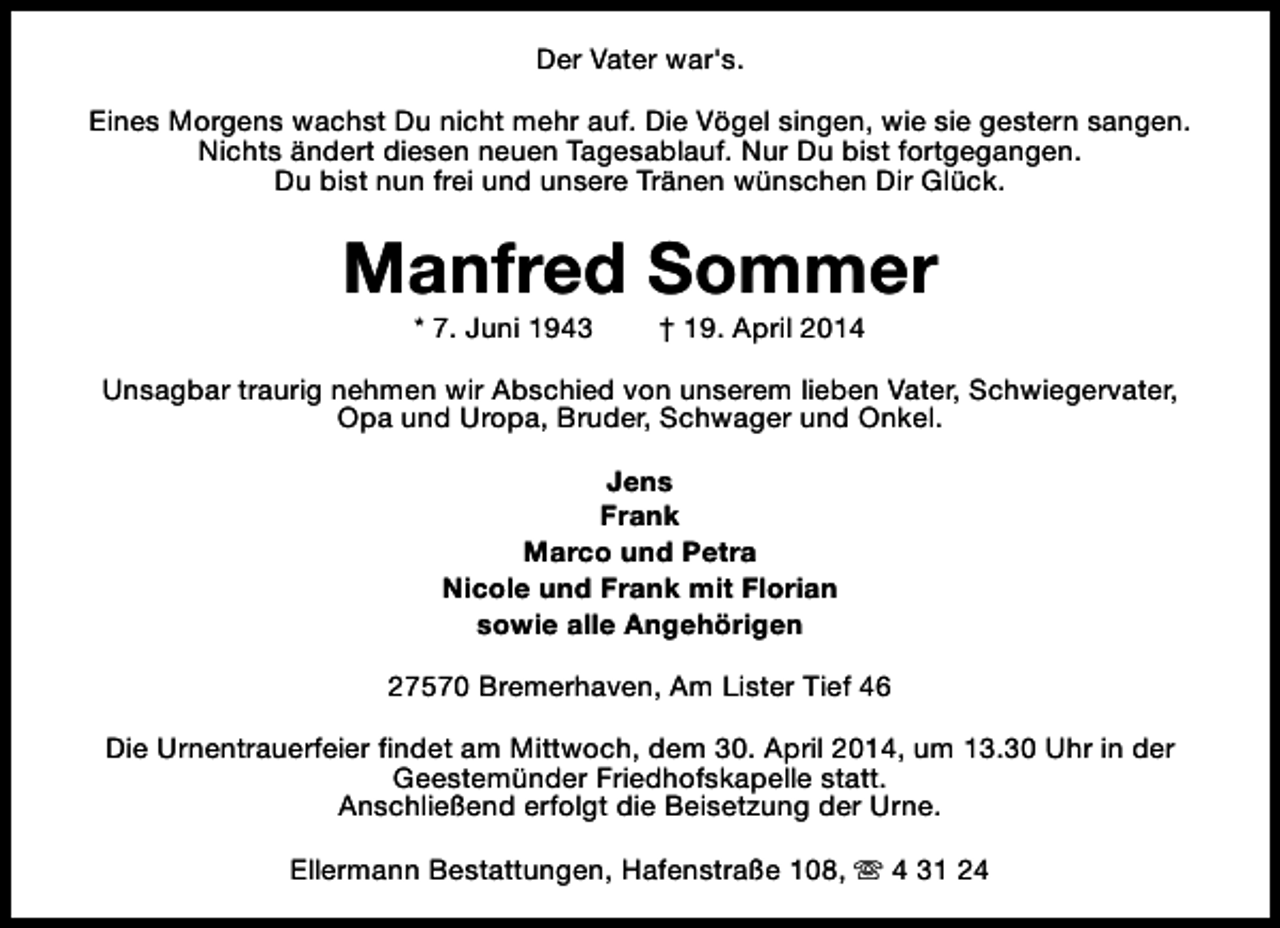 <p>Der Vater war's.<br />Eines Morgens wachst Du nicht mehr auf. Die Vögel singen, wie sie gestern sangen.<br />Nichts ändert diesen neuen Tagesablauf. Nur Du bist fortgegangen.<br />Du bist nun frei und unsere Tränen wünschen Dir Glück.</p><p>Manfred Sommer<br />* 7. Juni 1943</p><p>† 19. April 2014</p><p>Unsagbar traurig nehmen wir Abschied von unserem lieben Vater, Schwiegervater,<br />Opa und Uropa, Bruder, Schwager und Onkel.<br />Jens<br />Frank<br />Marco und Petra<br />Nicole und Frank mit Florian<br />sowie alle Angehörigen<br />27570 Bremerhaven, Am Lister Tief 46<br />Die Urnentrauerfeier findet am Mittwoch, dem 30. April 2014, um 13.30 Uhr in der<br />Geestemünder Friedhofskapelle statt.<br />Anschließend erfolgt die Beisetzung der Urne.<br />Ellermann Bestattungen, Hafenstraße 108, s 4 31 24</p>